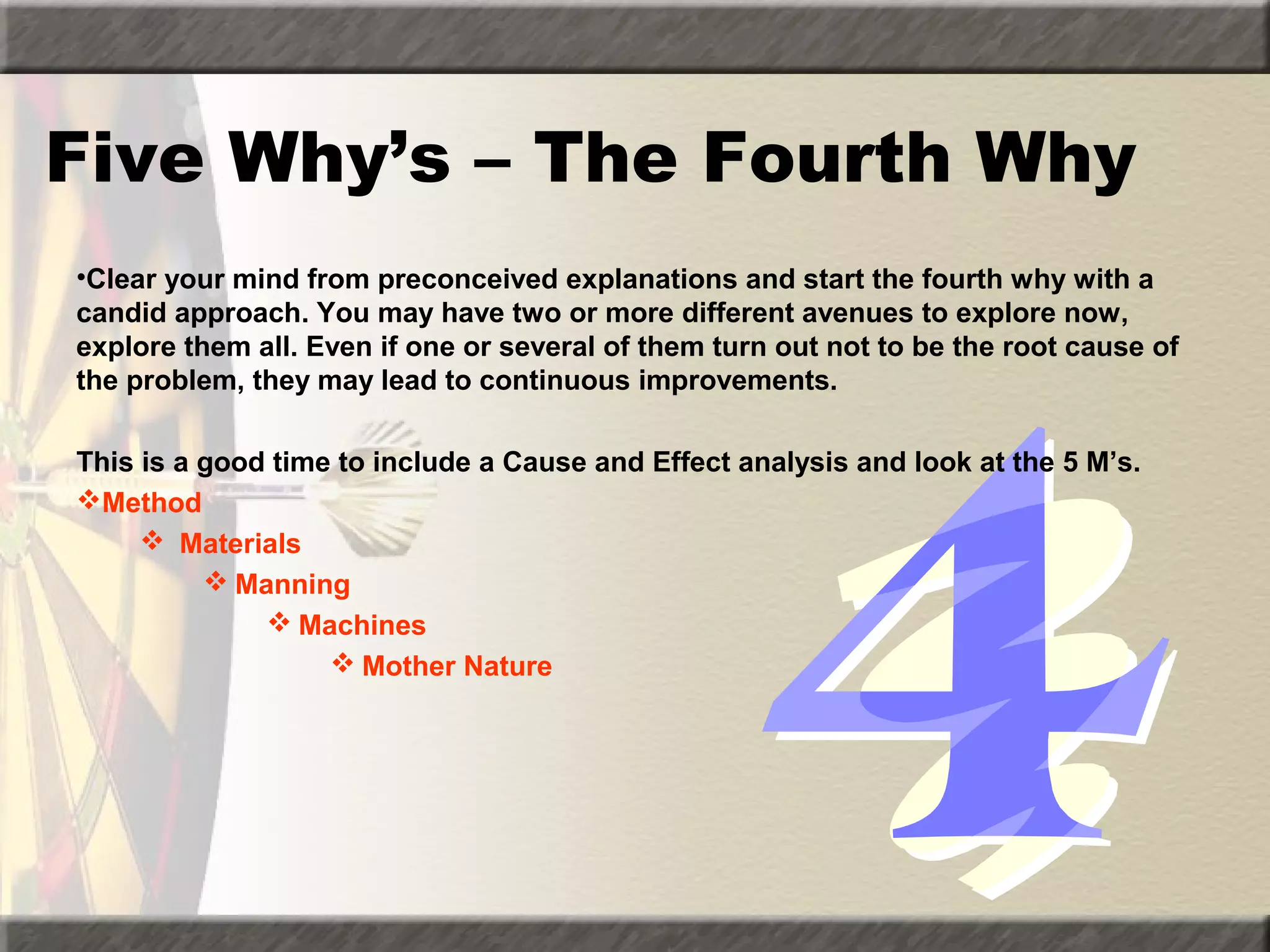 Five Why’s – The Fourth Why
•Clear your mind from preconceived explanations and start the fourth why with a
candid approach. You may have two or more different avenues to explore now,
explore them all. Even if one or several of them turn out not to be the root cause of
the problem, they may lead to continuous improvements.
This is a good time to include a Cause and Effect analysis and look at the 5 M’s.
Method
 Materials
 Manning
 Machines
 Mother Nature

 