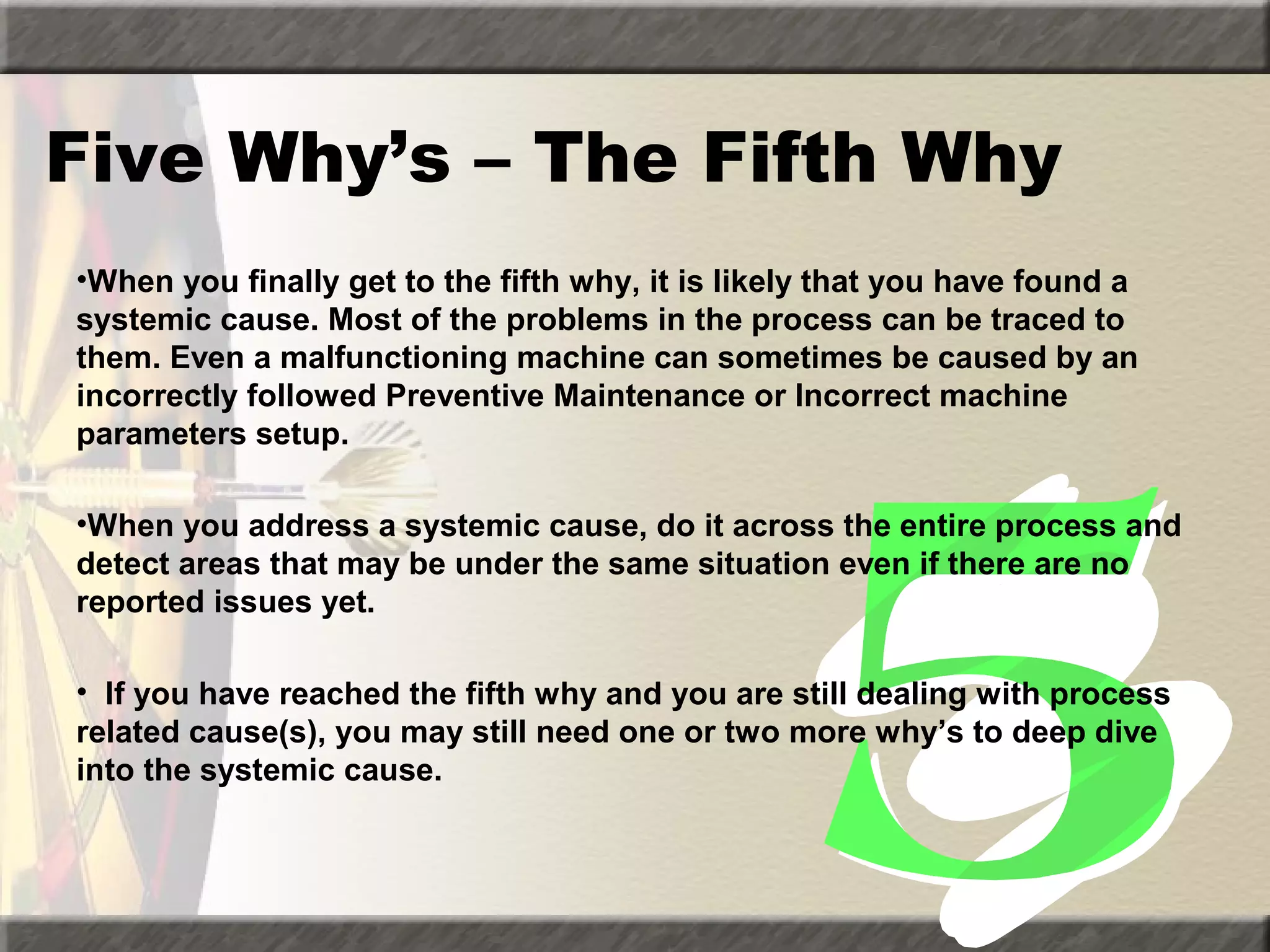 Five Why’s – The Fifth Why
•When you finally get to the fifth why, it is likely that you have found a
systemic cause. Most of the problems in the process can be traced to
them. Even a malfunctioning machine can sometimes be caused by an
incorrectly followed Preventive Maintenance or Incorrect machine
parameters setup.
•When you address a systemic cause, do it across the entire process and
detect areas that may be under the same situation even if there are no
reported issues yet.
• If you have reached the fifth why and you are still dealing with process
related cause(s), you may still need one or two more why’s to deep dive
into the systemic cause.

 