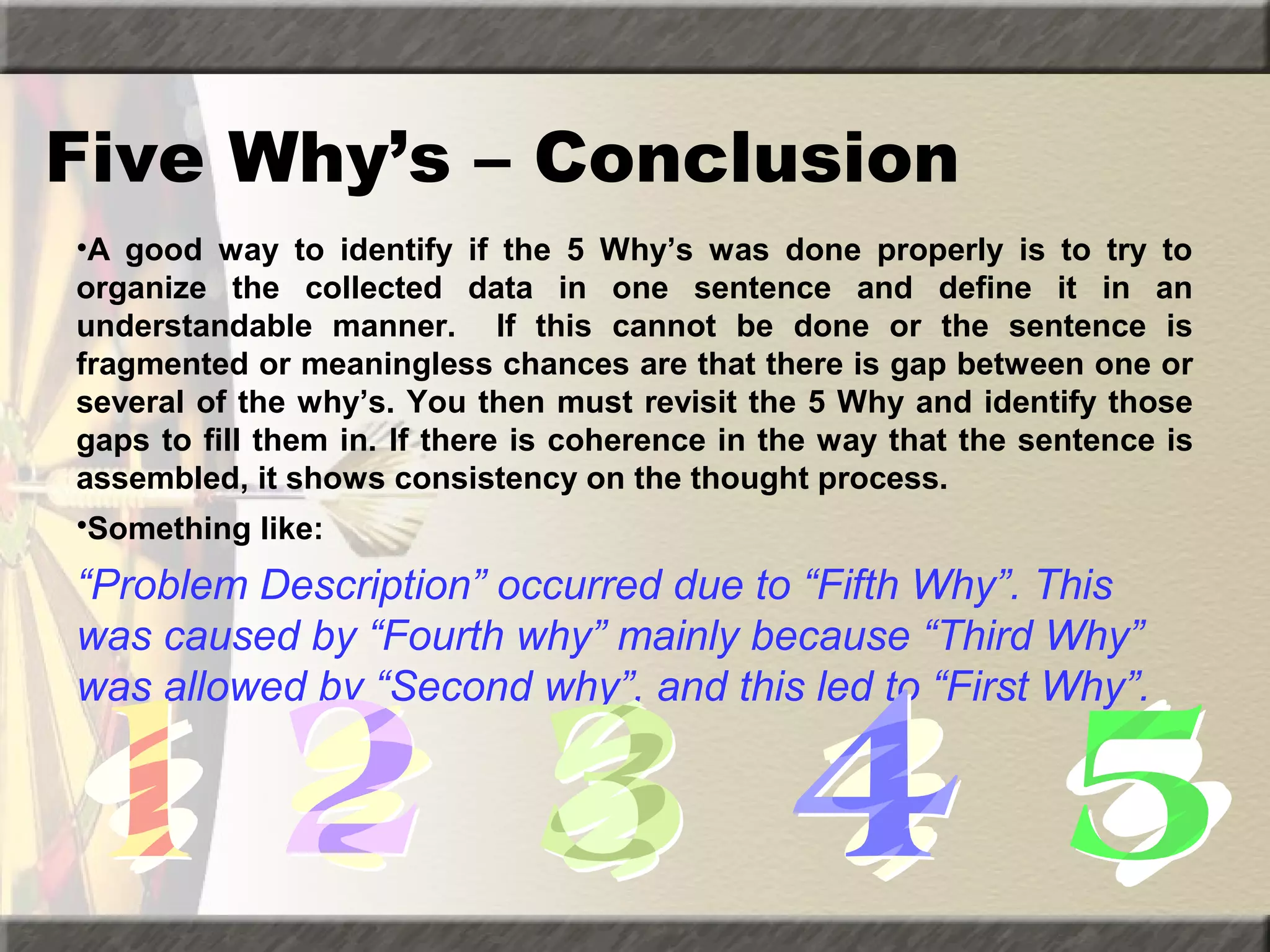 Five Why’s – Conclusion
•A good way to identify if the 5 Why’s was done properly is to try to
organize the collected data in one sentence and define it in an
understandable manner. If this cannot be done or the sentence is
fragmented or meaningless chances are that there is gap between one or
several of the why’s. You then must revisit the 5 Why and identify those
gaps to fill them in. If there is coherence in the way that the sentence is
assembled, it shows consistency on the thought process.
•Something like:

“Problem Description” occurred due to “Fifth Why”. This
was caused by “Fourth why” mainly because “Third Why”
was allowed by “Second why”, and this led to “First Why”.

 