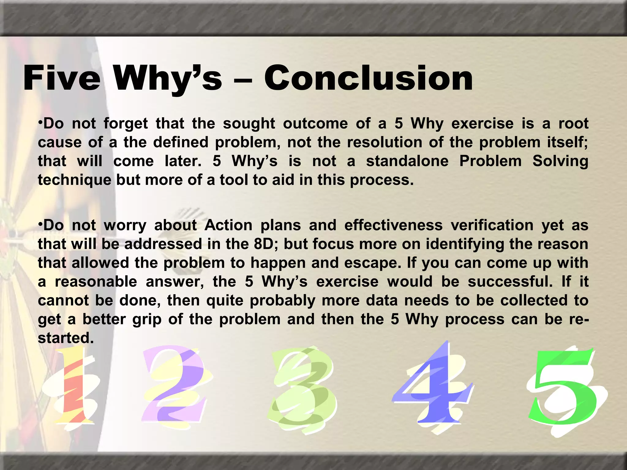 Five Why’s – Conclusion
•Do not forget that the sought outcome of a 5 Why exercise is a root
cause of a the defined problem, not the resolution of the problem itself;
that will come later. 5 Why’s is not a standalone Problem Solving
technique but more of a tool to aid in this process.
•Do not worry about Action plans and effectiveness verification yet as
that will be addressed in the 8D; but focus more on identifying the reason
that allowed the problem to happen and escape. If you can come up with
a reasonable answer, the 5 Why’s exercise would be successful. If it
cannot be done, then quite probably more data needs to be collected to
get a better grip of the problem and then the 5 Why process can be restarted.

 