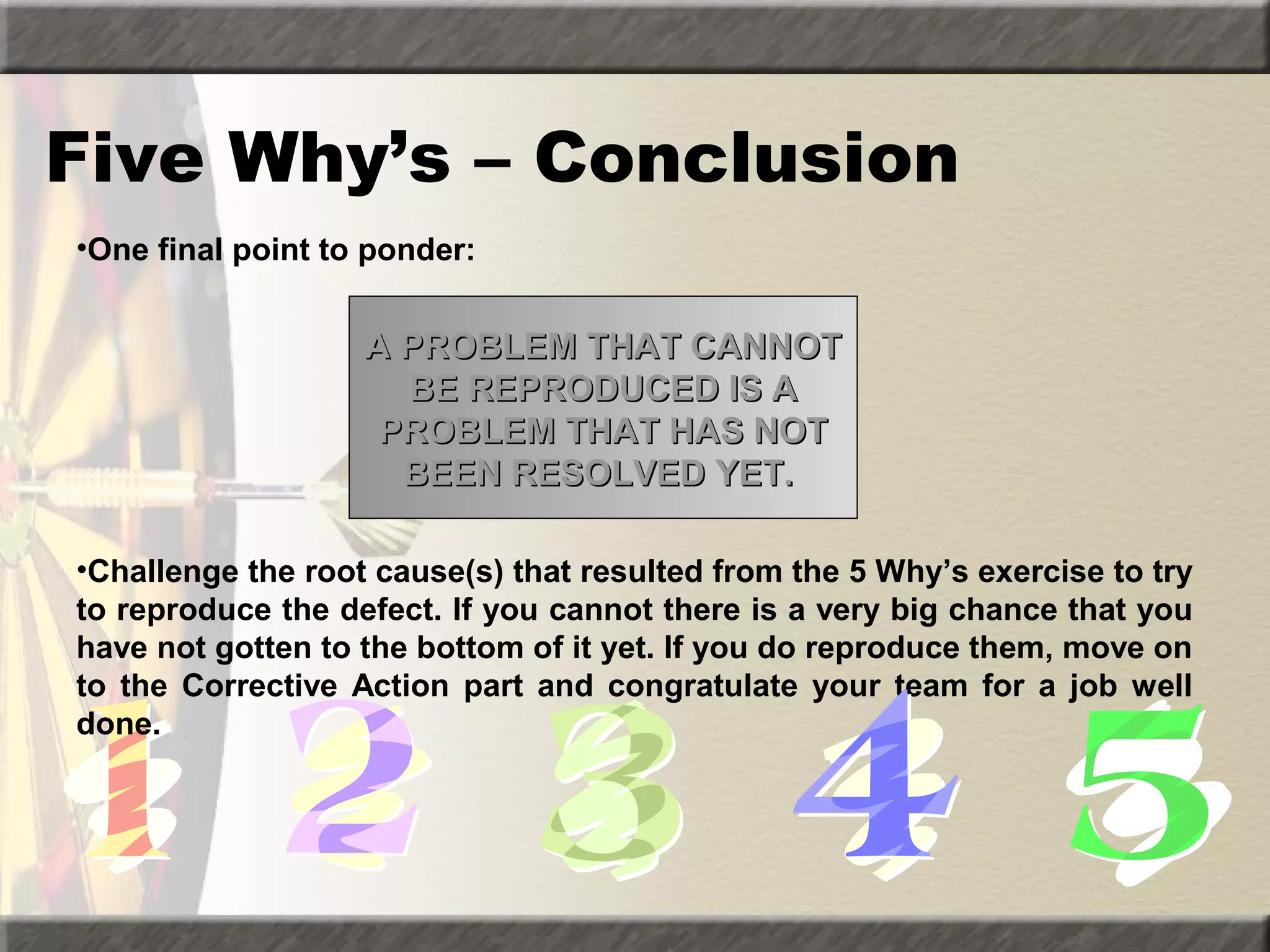 Five Why’s – Conclusion
•One final point to ponder:

A PROBLEM THAT CANNOT
BE REPRODUCED IS A
PROBLEM THAT HAS NOT
BEEN RESOLVED YET.
•Challenge the root cause(s) that resulted from the 5 Why’s exercise to try
to reproduce the defect. If you cannot there is a very big chance that you
have not gotten to the bottom of it yet. If you do reproduce them, move on
to the Corrective Action part and congratulate your team for a job well
done.

 