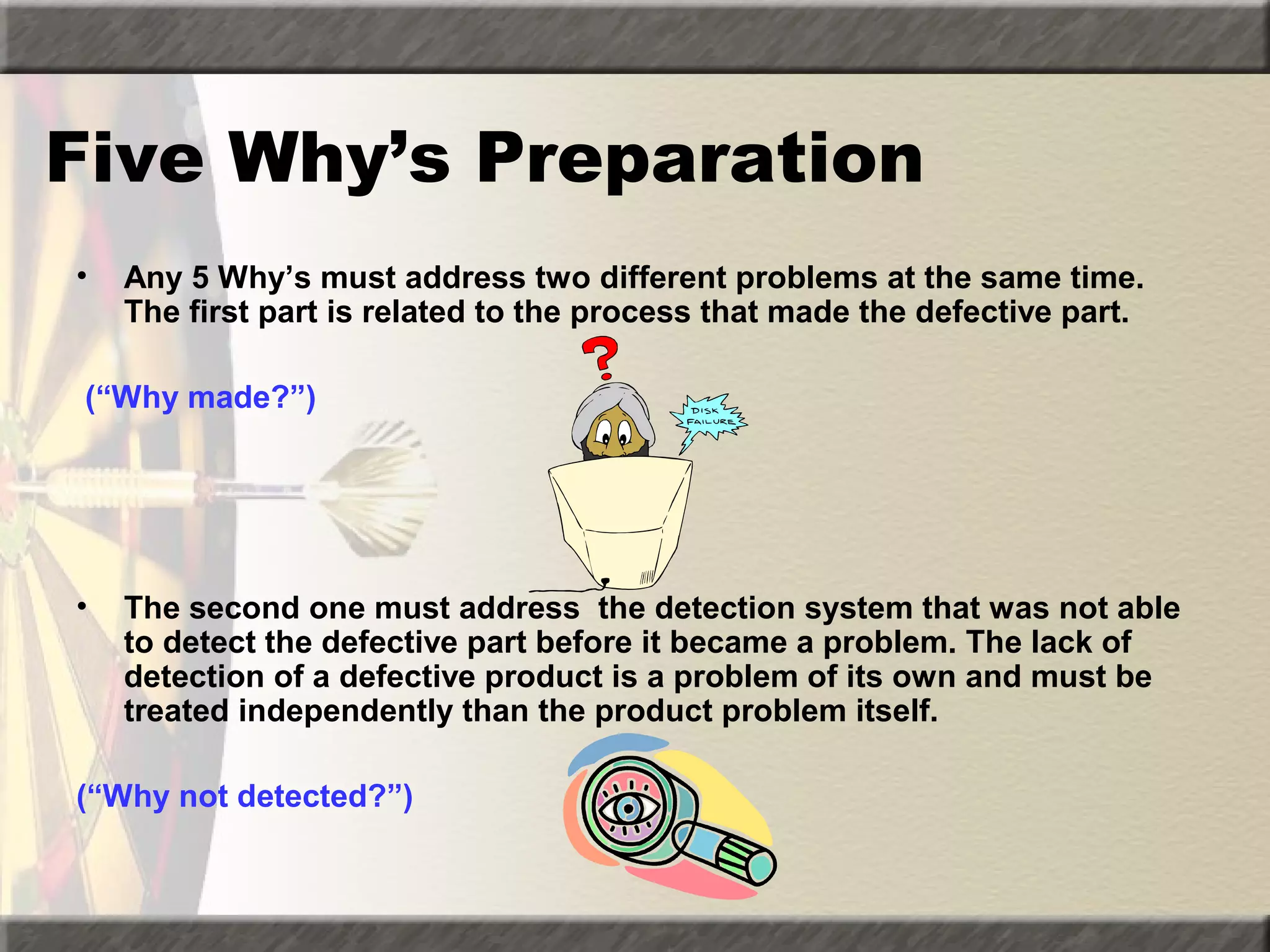 Five Why’s Preparation
•

Any 5 Why’s must address two different problems at the same time.
The first part is related to the process that made the defective part.

(“Why made?”)

•

The second one must address the detection system that was not able
to detect the defective part before it became a problem. The lack of
detection of a defective product is a problem of its own and must be
treated independently than the product problem itself.

(“Why not detected?”)

 