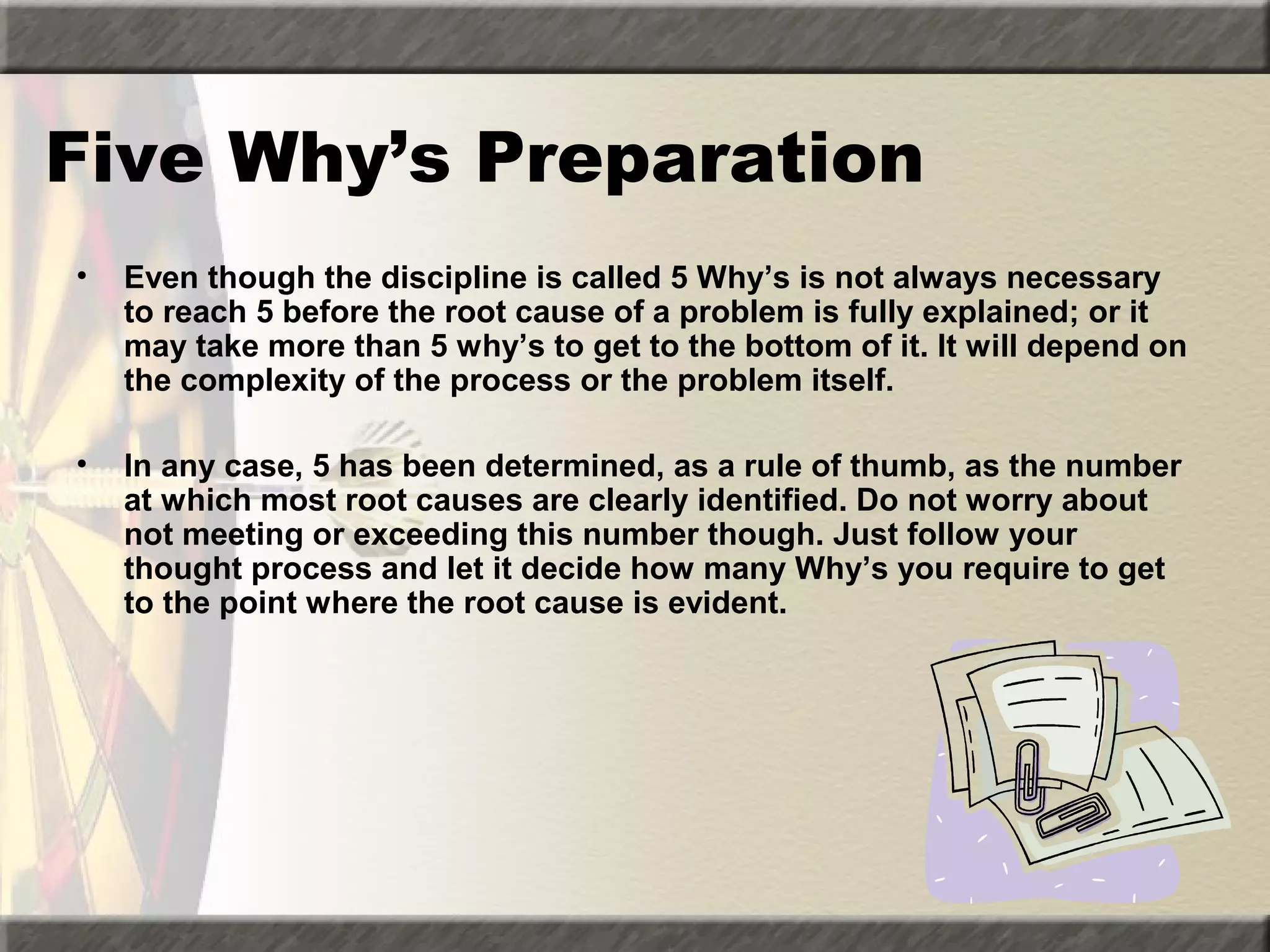 Five Why’s Preparation
•

Even though the discipline is called 5 Why’s is not always necessary
to reach 5 before the root cause of a problem is fully explained; or it
may take more than 5 why’s to get to the bottom of it. It will depend on
the complexity of the process or the problem itself.

•

In any case, 5 has been determined, as a rule of thumb, as the number
at which most root causes are clearly identified. Do not worry about
not meeting or exceeding this number though. Just follow your
thought process and let it decide how many Why’s you require to get
to the point where the root cause is evident.

 