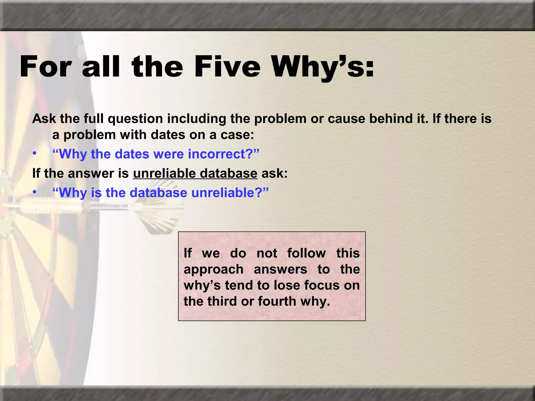 For all the Five Why’s:
Ask the full question including the problem or cause behind it. If there is
a problem with dates on a case:
• “Why the dates were incorrect?”
If the answer is unreliable database ask:
• “Why is the database unreliable?”

If we do not follow this
approach answers to the
why’s tend to lose focus on
the third or fourth why.

 