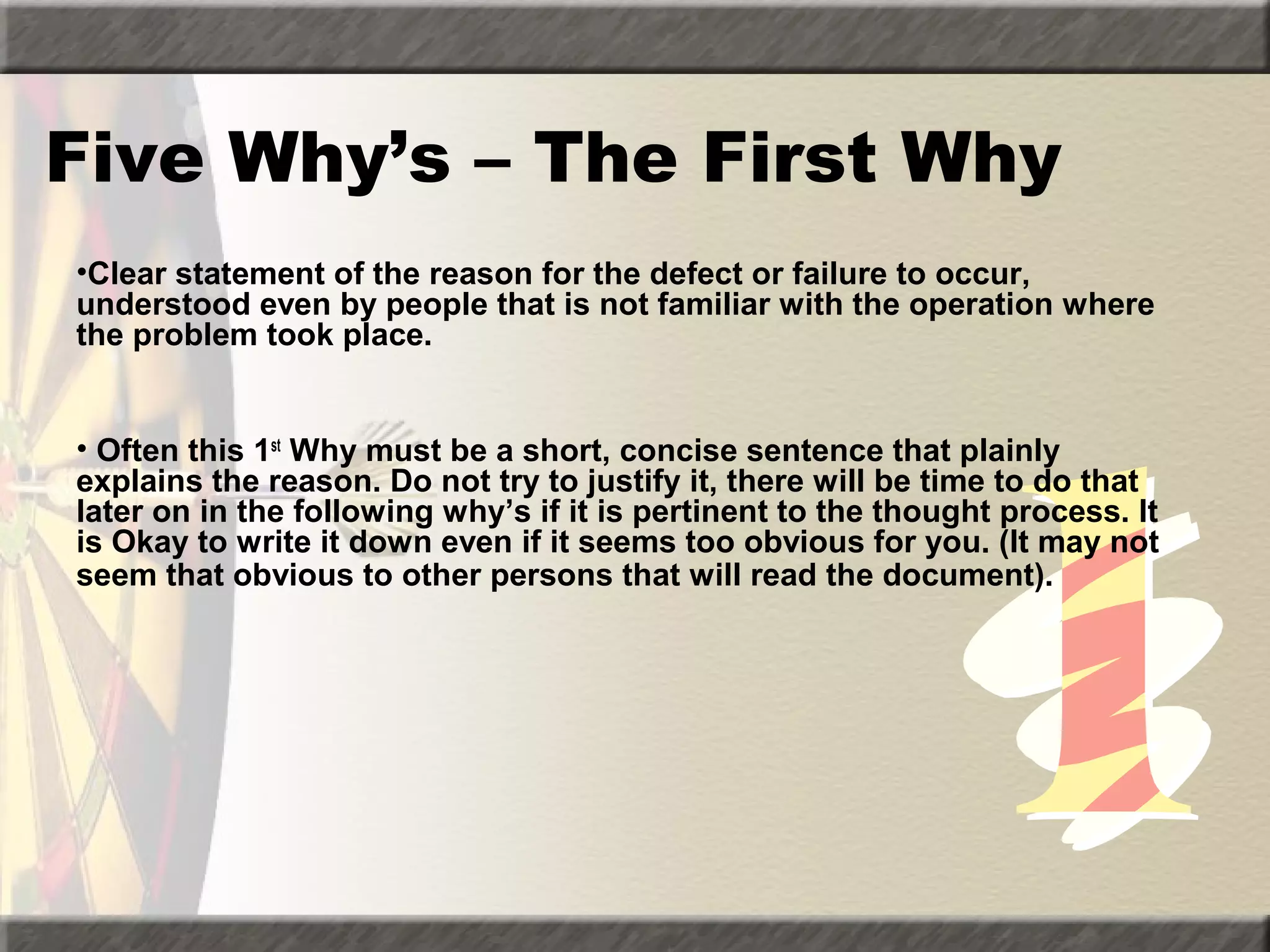 Five Why’s – The First Why
•Clear statement of the reason for the defect or failure to occur,
understood even by people that is not familiar with the operation where
the problem took place.
• Often this 1st Why must be a short, concise sentence that plainly
explains the reason. Do not try to justify it, there will be time to do that
later on in the following why’s if it is pertinent to the thought process. It
is Okay to write it down even if it seems too obvious for you. (It may not
seem that obvious to other persons that will read the document).

 