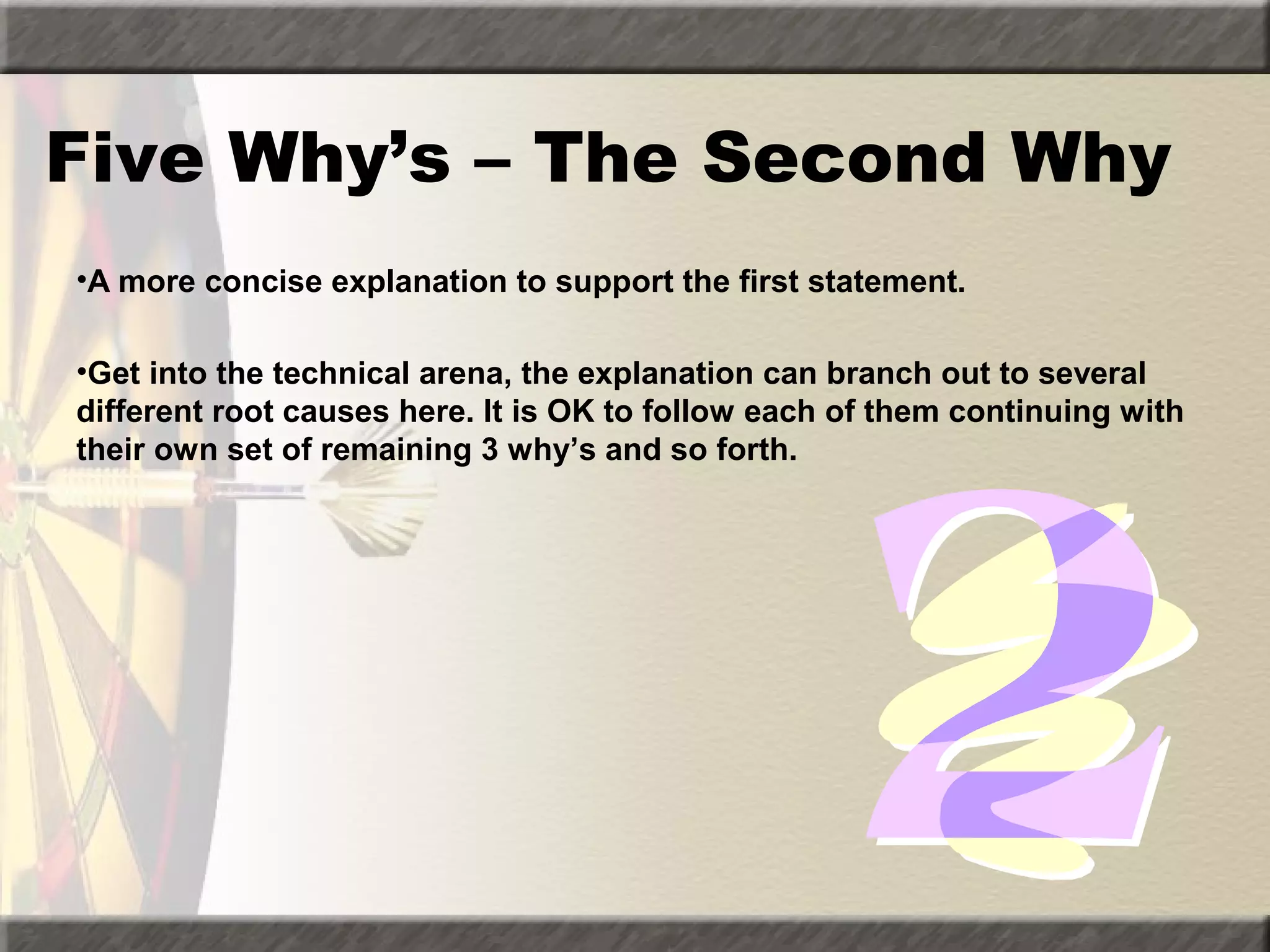 Five Why’s – The Second Why
•A more concise explanation to support the first statement.
•Get into the technical arena, the explanation can branch out to several
different root causes here. It is OK to follow each of them continuing with
their own set of remaining 3 why’s and so forth.

 