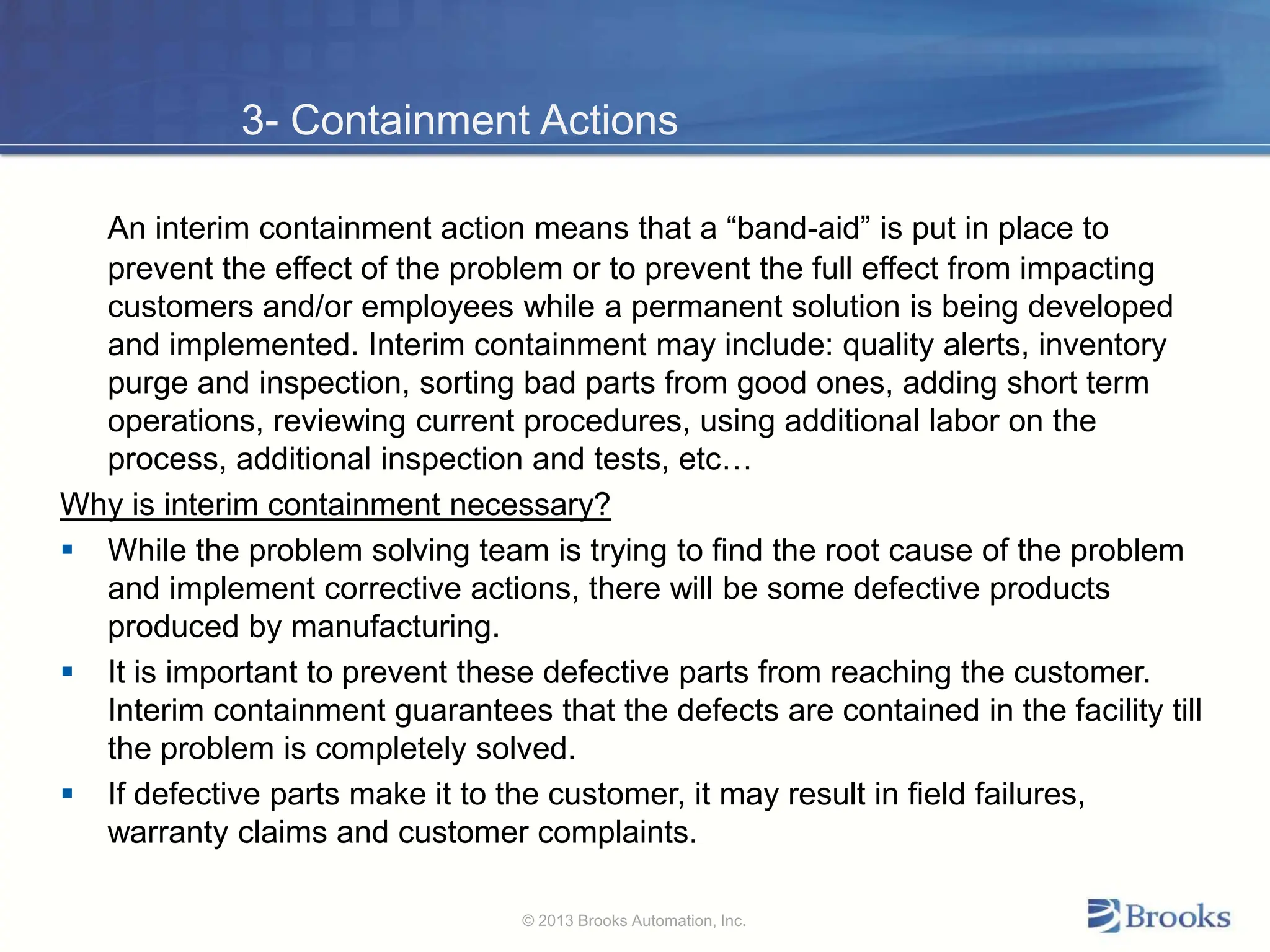 3- Containment Actions
An interim containment action means that a “band-aid” is put in place to
prevent the effect of the problem or to prevent the full effect from impacting
customers and/or employees while a permanent solution is being developed
and implemented. Interim containment may include: quality alerts, inventory
purge and inspection, sorting bad parts from good ones, adding short term
operations, reviewing current procedures, using additional labor on the
process, additional inspection and tests, etc…
Why is interim containment necessary?
 While the problem solving team is trying to find the root cause of the problem
and implement corrective actions, there will be some defective products
produced by manufacturing.
 It is important to prevent these defective parts from reaching the customer.
Interim containment guarantees that the defects are contained in the facility till
the problem is completely solved.
 If defective parts make it to the customer, it may result in field failures,
warranty claims and customer complaints.
© 2013 Brooks Automation, Inc.
 