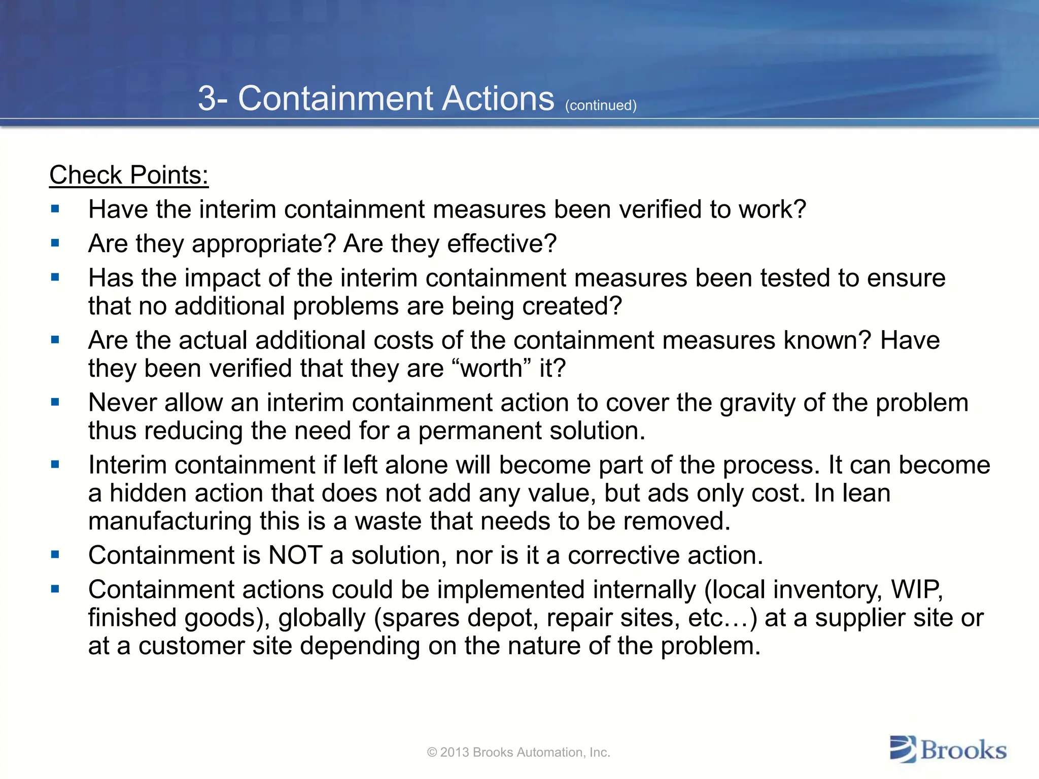 3- Containment Actions (continued)
Check Points:
 Have the interim containment measures been verified to work?
 Are they appropriate? Are they effective?
 Has the impact of the interim containment measures been tested to ensure
that no additional problems are being created?
 Are the actual additional costs of the containment measures known? Have
they been verified that they are “worth” it?
 Never allow an interim containment action to cover the gravity of the problem
thus reducing the need for a permanent solution.
 Interim containment if left alone will become part of the process. It can become
a hidden action that does not add any value, but ads only cost. In lean
manufacturing this is a waste that needs to be removed.
 Containment is NOT a solution, nor is it a corrective action.
 Containment actions could be implemented internally (local inventory, WIP,
finished goods), globally (spares depot, repair sites, etc…) at a supplier site or
at a customer site depending on the nature of the problem.
© 2013 Brooks Automation, Inc.
 