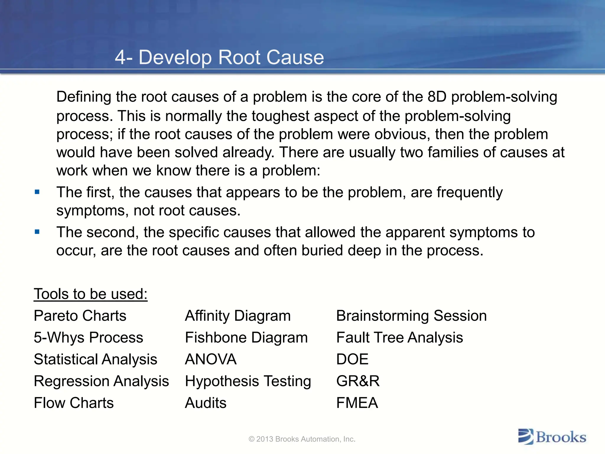 4- Develop Root Cause
Defining the root causes of a problem is the core of the 8D problem-solving
process. This is normally the toughest aspect of the problem-solving
process; if the root causes of the problem were obvious, then the problem
would have been solved already. There are usually two families of causes at
work when we know there is a problem:
 The first, the causes that appears to be the problem, are frequently
symptoms, not root causes.
 The second, the specific causes that allowed the apparent symptoms to
occur, are the root causes and often buried deep in the process.
Tools to be used:
Pareto Charts Affinity Diagram Brainstorming Session
5-Whys Process Fishbone Diagram Fault Tree Analysis
Statistical Analysis ANOVA DOE
Regression Analysis Hypothesis Testing GR&R
Flow Charts Audits FMEA
© 2013 Brooks Automation, Inc.
 