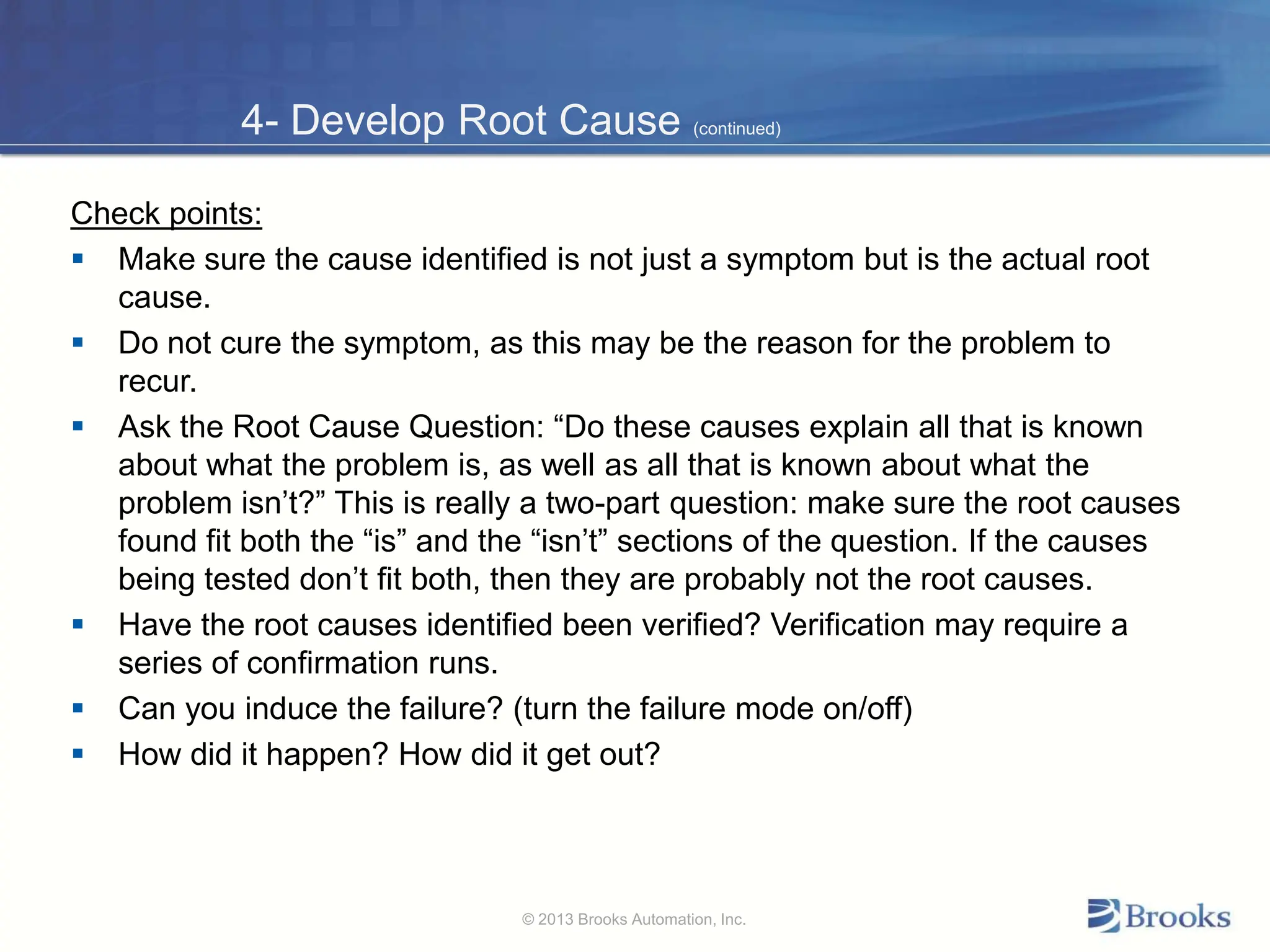 4- Develop Root Cause (continued)
Check points:
 Make sure the cause identified is not just a symptom but is the actual root
cause.
 Do not cure the symptom, as this may be the reason for the problem to
recur.
 Ask the Root Cause Question: “Do these causes explain all that is known
about what the problem is, as well as all that is known about what the
problem isn’t?” This is really a two-part question: make sure the root causes
found fit both the “is” and the “isn’t” sections of the question. If the causes
being tested don’t fit both, then they are probably not the root causes.
 Have the root causes identified been verified? Verification may require a
series of confirmation runs.
 Can you induce the failure? (turn the failure mode on/off)
 How did it happen? How did it get out?
© 2013 Brooks Automation, Inc.
 