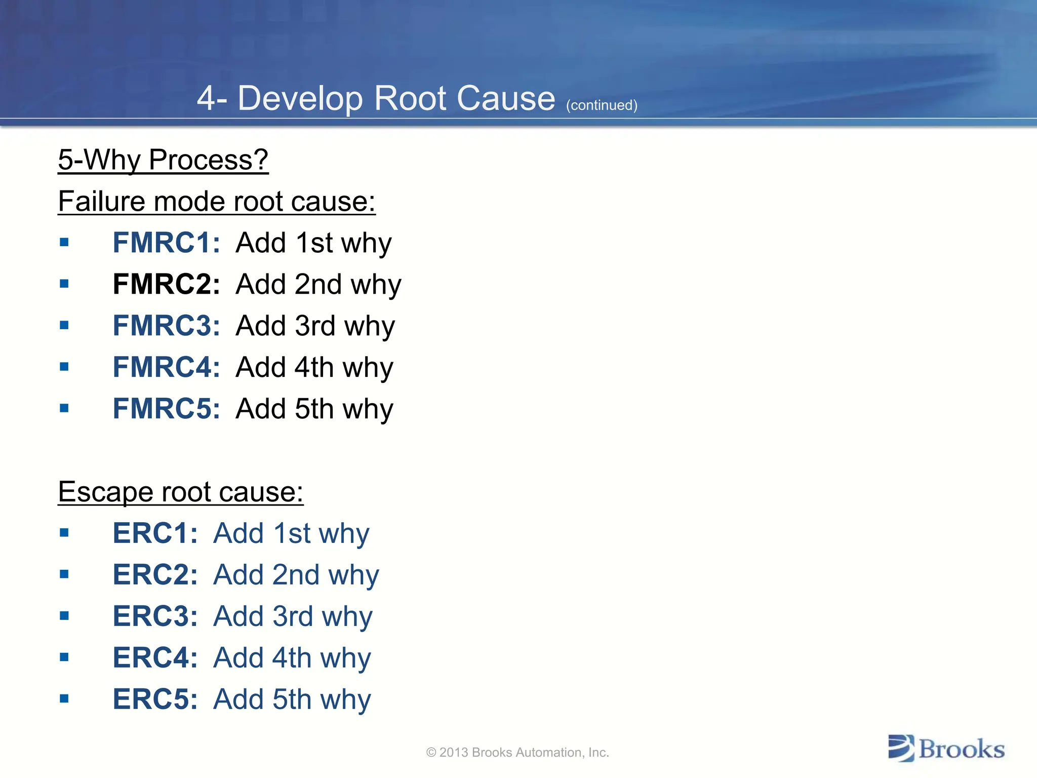 4- Develop Root Cause (continued)
5-Why Process?
Failure mode root cause:
 FMRC1: Add 1st why
 FMRC2: Add 2nd why
 FMRC3: Add 3rd why
 FMRC4: Add 4th why
 FMRC5: Add 5th why
Escape root cause:
 ERC1: Add 1st why
 ERC2: Add 2nd why
 ERC3: Add 3rd why
 ERC4: Add 4th why
 ERC5: Add 5th why
© 2013 Brooks Automation, Inc.
 