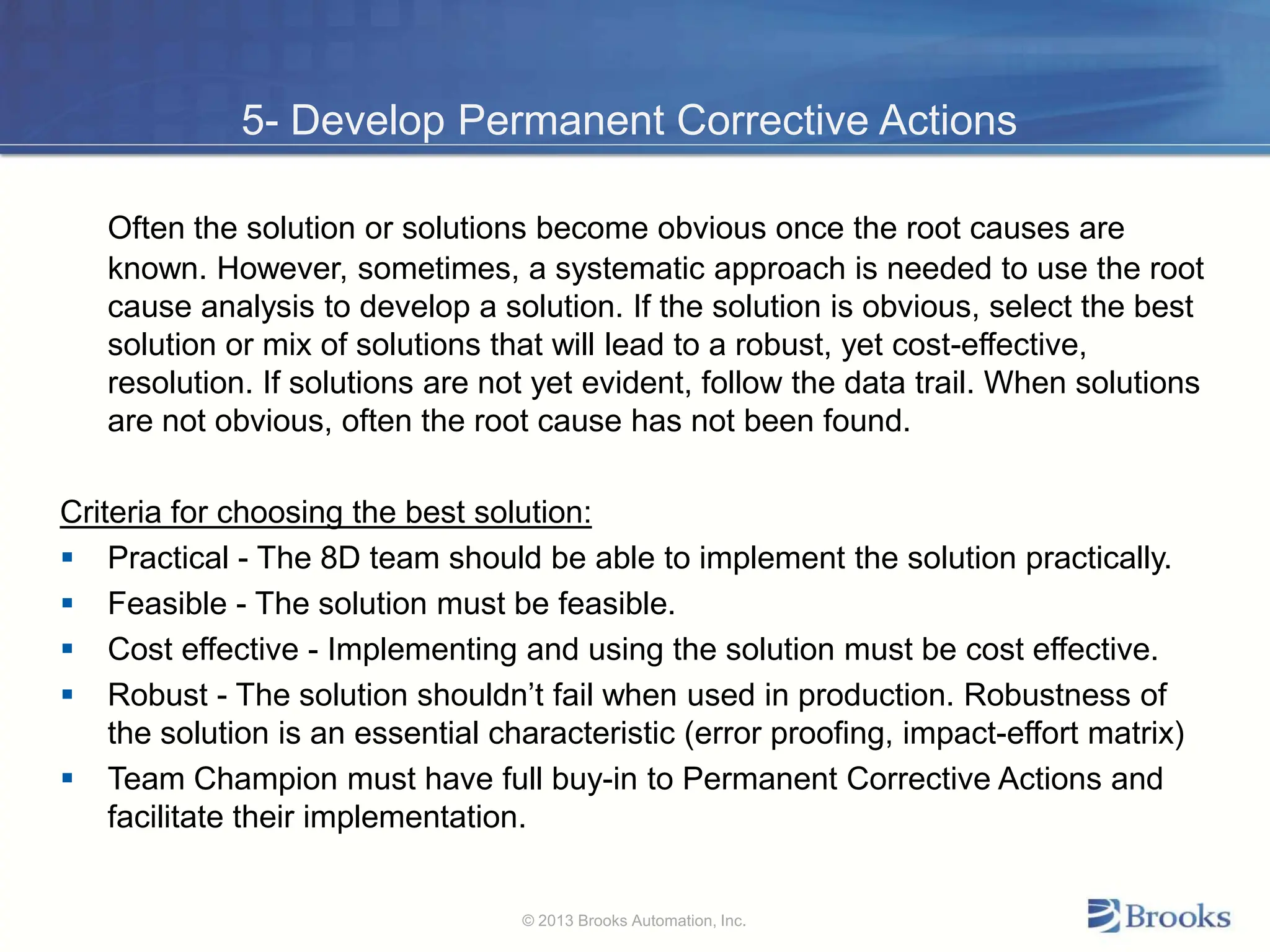 5- Develop Permanent Corrective Actions
Often the solution or solutions become obvious once the root causes are
known. However, sometimes, a systematic approach is needed to use the root
cause analysis to develop a solution. If the solution is obvious, select the best
solution or mix of solutions that will lead to a robust, yet cost-effective,
resolution. If solutions are not yet evident, follow the data trail. When solutions
are not obvious, often the root cause has not been found.
Criteria for choosing the best solution:
 Practical - The 8D team should be able to implement the solution practically.
 Feasible - The solution must be feasible.
 Cost effective - Implementing and using the solution must be cost effective.
 Robust - The solution shouldn’t fail when used in production. Robustness of
the solution is an essential characteristic (error proofing, impact-effort matrix)
 Team Champion must have full buy-in to Permanent Corrective Actions and
facilitate their implementation.
© 2013 Brooks Automation, Inc.
 