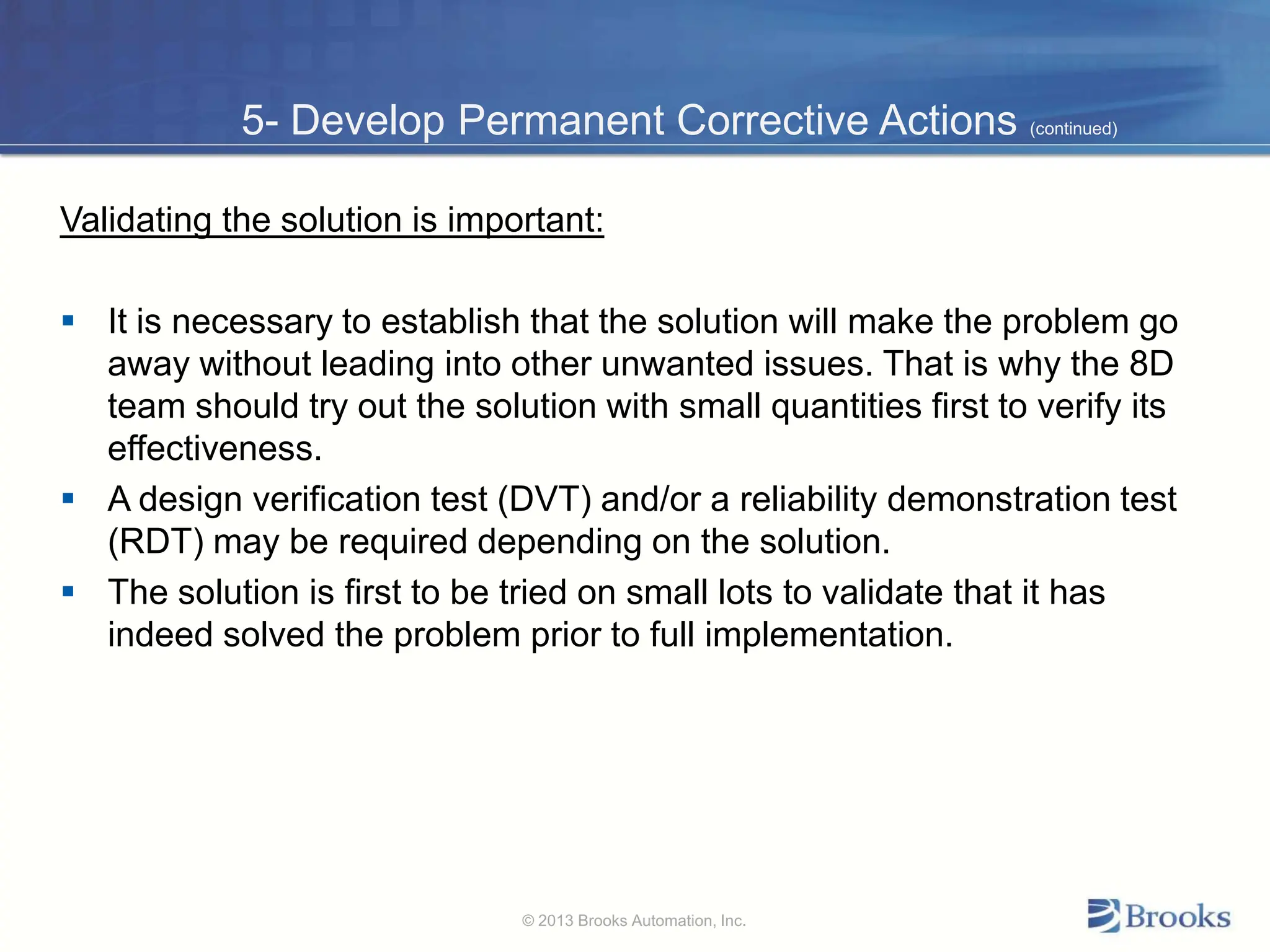 5- Develop Permanent Corrective Actions (continued)
Validating the solution is important:
 It is necessary to establish that the solution will make the problem go
away without leading into other unwanted issues. That is why the 8D
team should try out the solution with small quantities first to verify its
effectiveness.
 A design verification test (DVT) and/or a reliability demonstration test
(RDT) may be required depending on the solution.
 The solution is first to be tried on small lots to validate that it has
indeed solved the problem prior to full implementation.
© 2013 Brooks Automation, Inc.
 