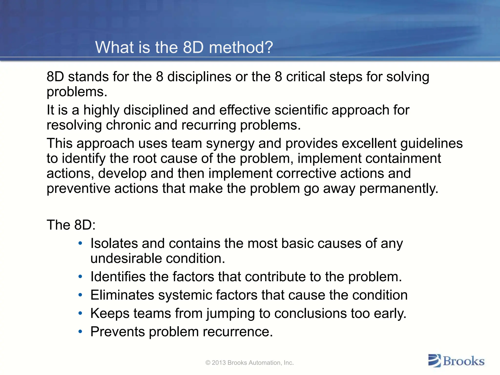 What is the 8D method?
8D stands for the 8 disciplines or the 8 critical steps for solving
problems.
It is a highly disciplined and effective scientific approach for
resolving chronic and recurring problems.
This approach uses team synergy and provides excellent guidelines
to identify the root cause of the problem, implement containment
actions, develop and then implement corrective actions and
preventive actions that make the problem go away permanently.
The 8D:
• Isolates and contains the most basic causes of any
undesirable condition.
• Identifies the factors that contribute to the problem.
• Eliminates systemic factors that cause the condition
• Keeps teams from jumping to conclusions too early.
• Prevents problem recurrence.
© 2013 Brooks Automation, Inc.
 