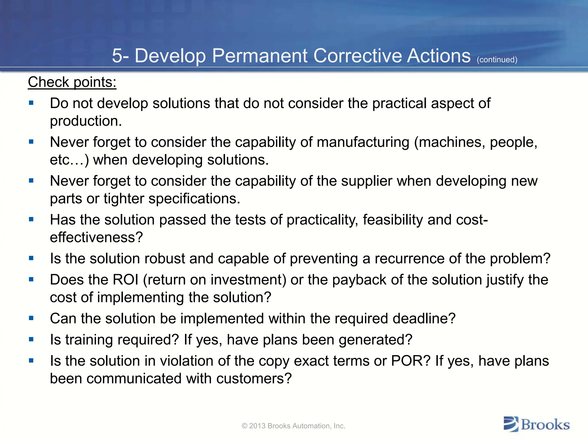 5- Develop Permanent Corrective Actions (continued)
Check points:
 Do not develop solutions that do not consider the practical aspect of
production.
 Never forget to consider the capability of manufacturing (machines, people,
etc…) when developing solutions.
 Never forget to consider the capability of the supplier when developing new
parts or tighter specifications.
 Has the solution passed the tests of practicality, feasibility and cost-
effectiveness?
 Is the solution robust and capable of preventing a recurrence of the problem?
 Does the ROI (return on investment) or the payback of the solution justify the
cost of implementing the solution?
 Can the solution be implemented within the required deadline?
 Is training required? If yes, have plans been generated?
 Is the solution in violation of the copy exact terms or POR? If yes, have plans
been communicated with customers?
© 2013 Brooks Automation, Inc.
 