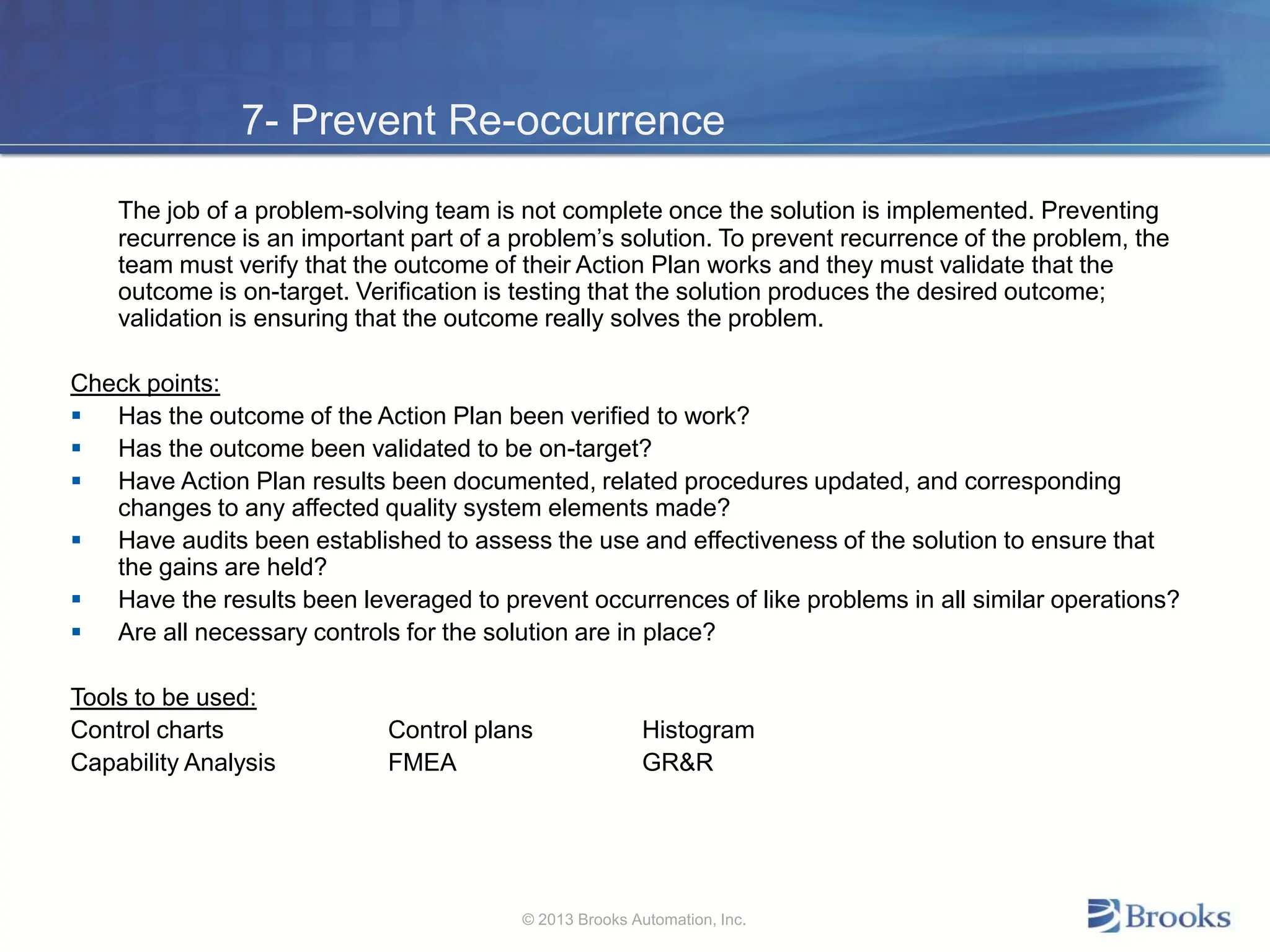 7- Prevent Re-occurrence
The job of a problem-solving team is not complete once the solution is implemented. Preventing
recurrence is an important part of a problem’s solution. To prevent recurrence of the problem, the
team must verify that the outcome of their Action Plan works and they must validate that the
outcome is on-target. Verification is testing that the solution produces the desired outcome;
validation is ensuring that the outcome really solves the problem.
Check points:
 Has the outcome of the Action Plan been verified to work?
 Has the outcome been validated to be on-target?
 Have Action Plan results been documented, related procedures updated, and corresponding
changes to any affected quality system elements made?
 Have audits been established to assess the use and effectiveness of the solution to ensure that
the gains are held?
 Have the results been leveraged to prevent occurrences of like problems in all similar operations?
 Are all necessary controls for the solution are in place?
Tools to be used:
Control charts Control plans Histogram
Capability Analysis FMEA GR&R
© 2013 Brooks Automation, Inc.
 