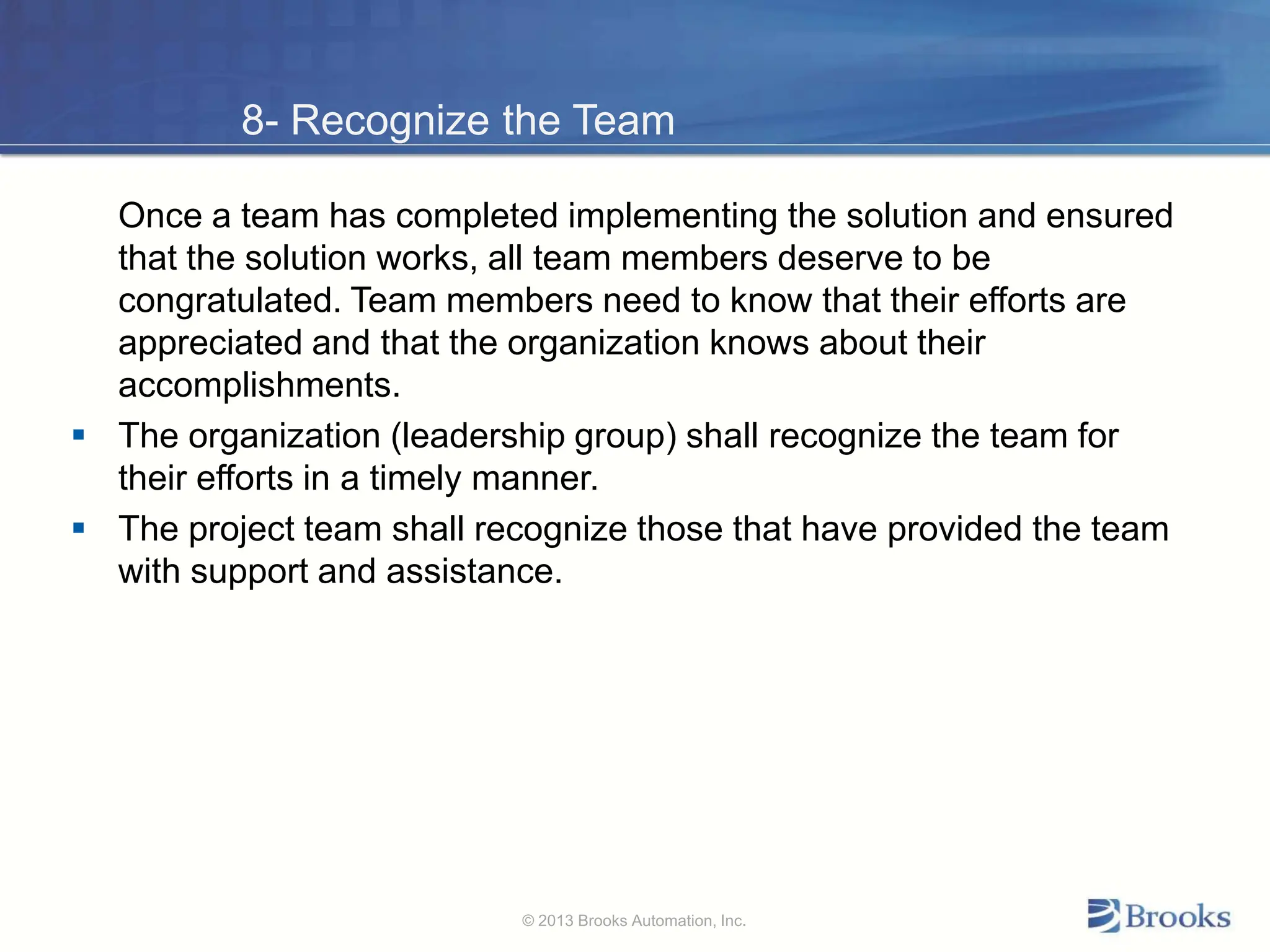 8- Recognize the Team
Once a team has completed implementing the solution and ensured
that the solution works, all team members deserve to be
congratulated. Team members need to know that their efforts are
appreciated and that the organization knows about their
accomplishments.
 The organization (leadership group) shall recognize the team for
their efforts in a timely manner.
 The project team shall recognize those that have provided the team
with support and assistance.
© 2013 Brooks Automation, Inc.
 