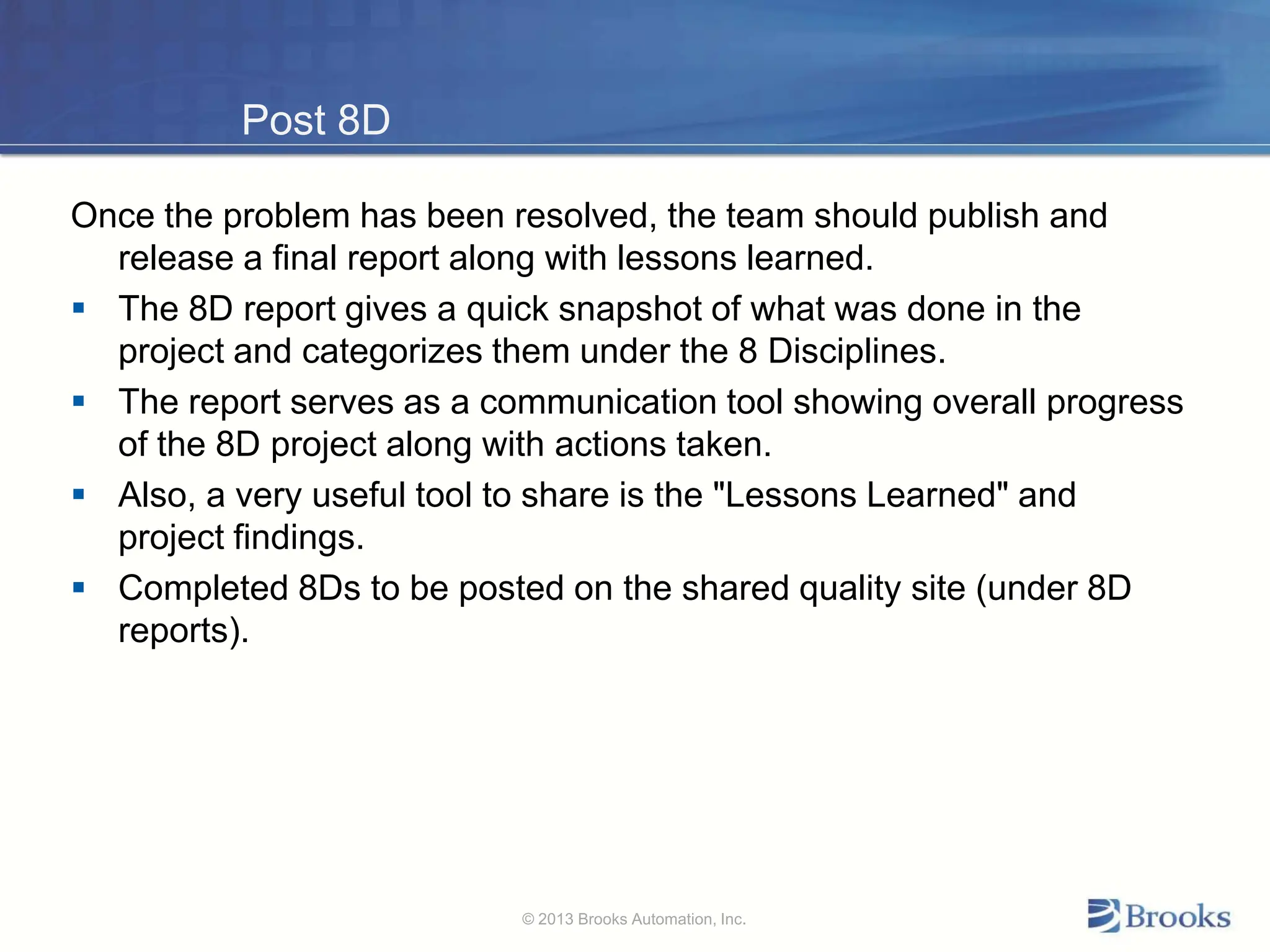 Post 8D
Once the problem has been resolved, the team should publish and
release a final report along with lessons learned.
 The 8D report gives a quick snapshot of what was done in the
project and categorizes them under the 8 Disciplines.
 The report serves as a communication tool showing overall progress
of the 8D project along with actions taken.
 Also, a very useful tool to share is the "Lessons Learned" and
project findings.
 Completed 8Ds to be posted on the shared quality site (under 8D
reports).
© 2013 Brooks Automation, Inc.
 
