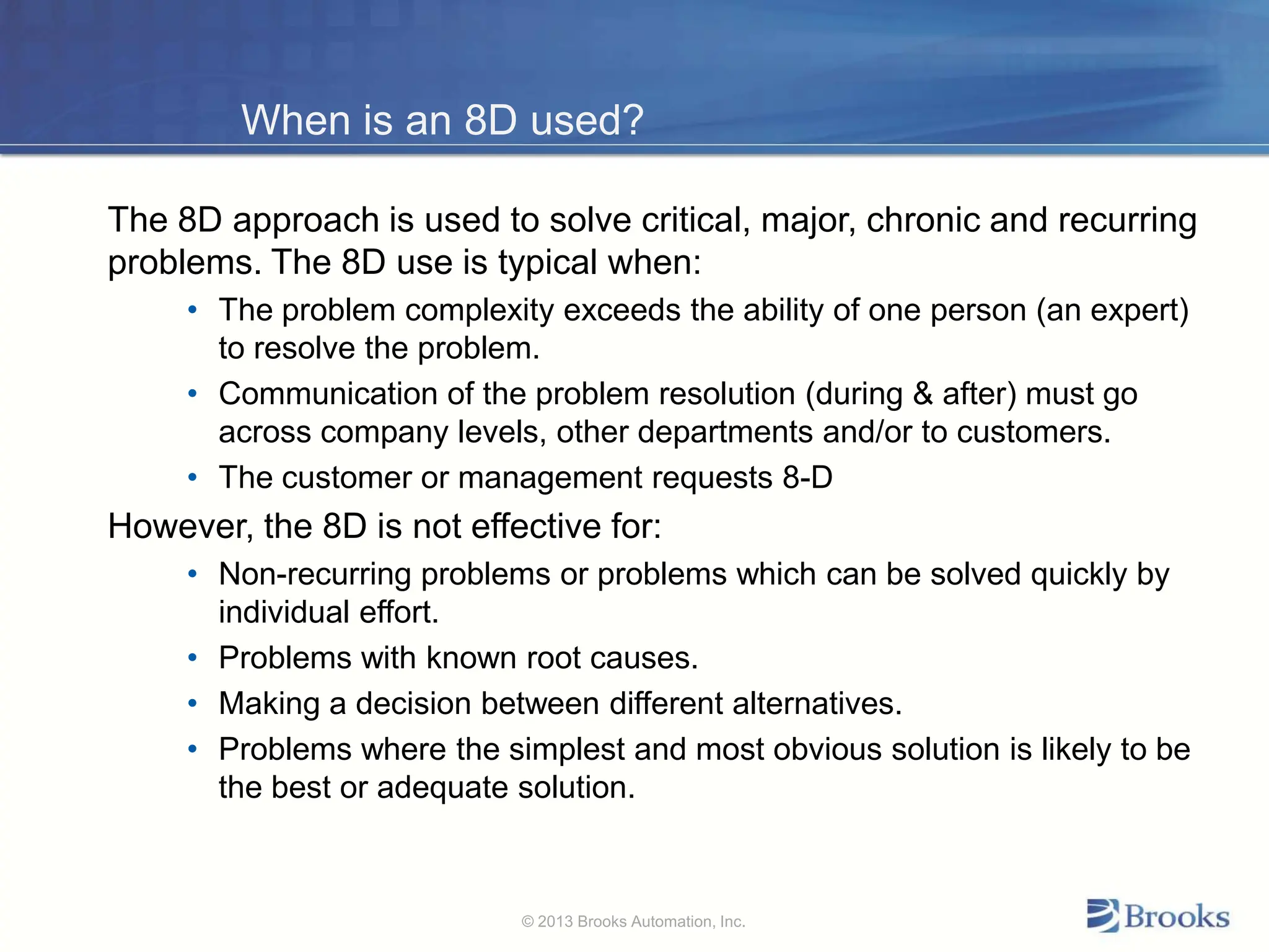 When is an 8D used?
The 8D approach is used to solve critical, major, chronic and recurring
problems. The 8D use is typical when:
• The problem complexity exceeds the ability of one person (an expert)
to resolve the problem.
• Communication of the problem resolution (during & after) must go
across company levels, other departments and/or to customers.
• The customer or management requests 8-D
However, the 8D is not effective for:
• Non-recurring problems or problems which can be solved quickly by
individual effort.
• Problems with known root causes.
• Making a decision between different alternatives.
• Problems where the simplest and most obvious solution is likely to be
the best or adequate solution.
© 2013 Brooks Automation, Inc.
 