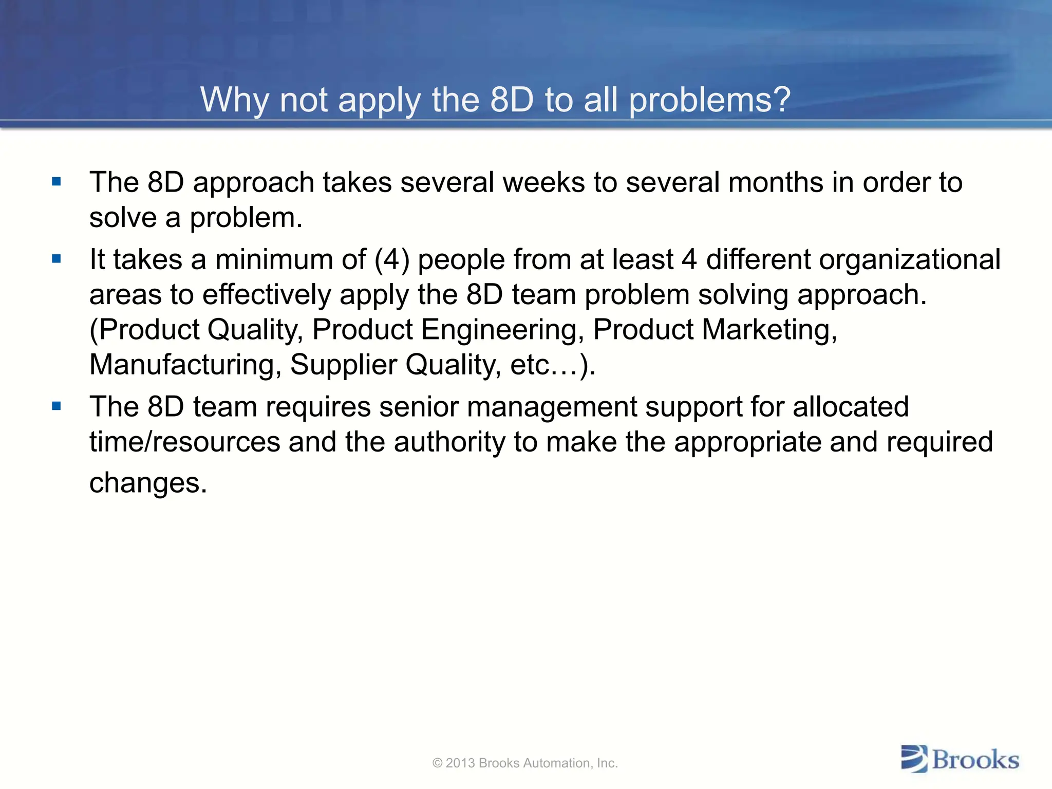 Why not apply the 8D to all problems?
 The 8D approach takes several weeks to several months in order to
solve a problem.
 It takes a minimum of (4) people from at least 4 different organizational
areas to effectively apply the 8D team problem solving approach.
(Product Quality, Product Engineering, Product Marketing,
Manufacturing, Supplier Quality, etc…).
 The 8D team requires senior management support for allocated
time/resources and the authority to make the appropriate and required
changes.
© 2013 Brooks Automation, Inc.
 
