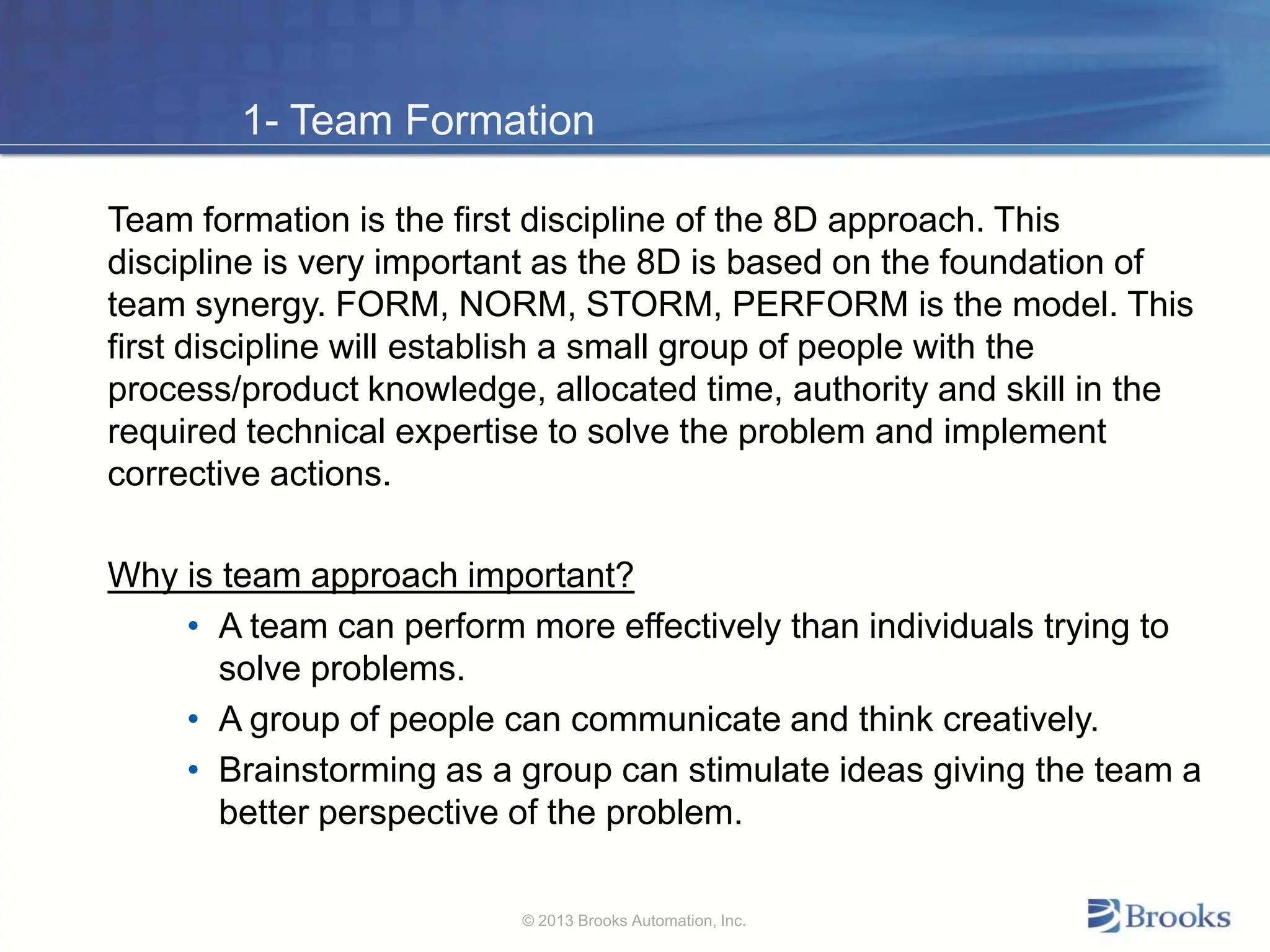 1- Team Formation
Team formation is the first discipline of the 8D approach. This
discipline is very important as the 8D is based on the foundation of
team synergy. FORM, NORM, STORM, PERFORM is the model. This
first discipline will establish a small group of people with the
process/product knowledge, allocated time, authority and skill in the
required technical expertise to solve the problem and implement
corrective actions.
Why is team approach important?
• A team can perform more effectively than individuals trying to
solve problems.
• A group of people can communicate and think creatively.
• Brainstorming as a group can stimulate ideas giving the team a
better perspective of the problem.
© 2013 Brooks Automation, Inc.
 