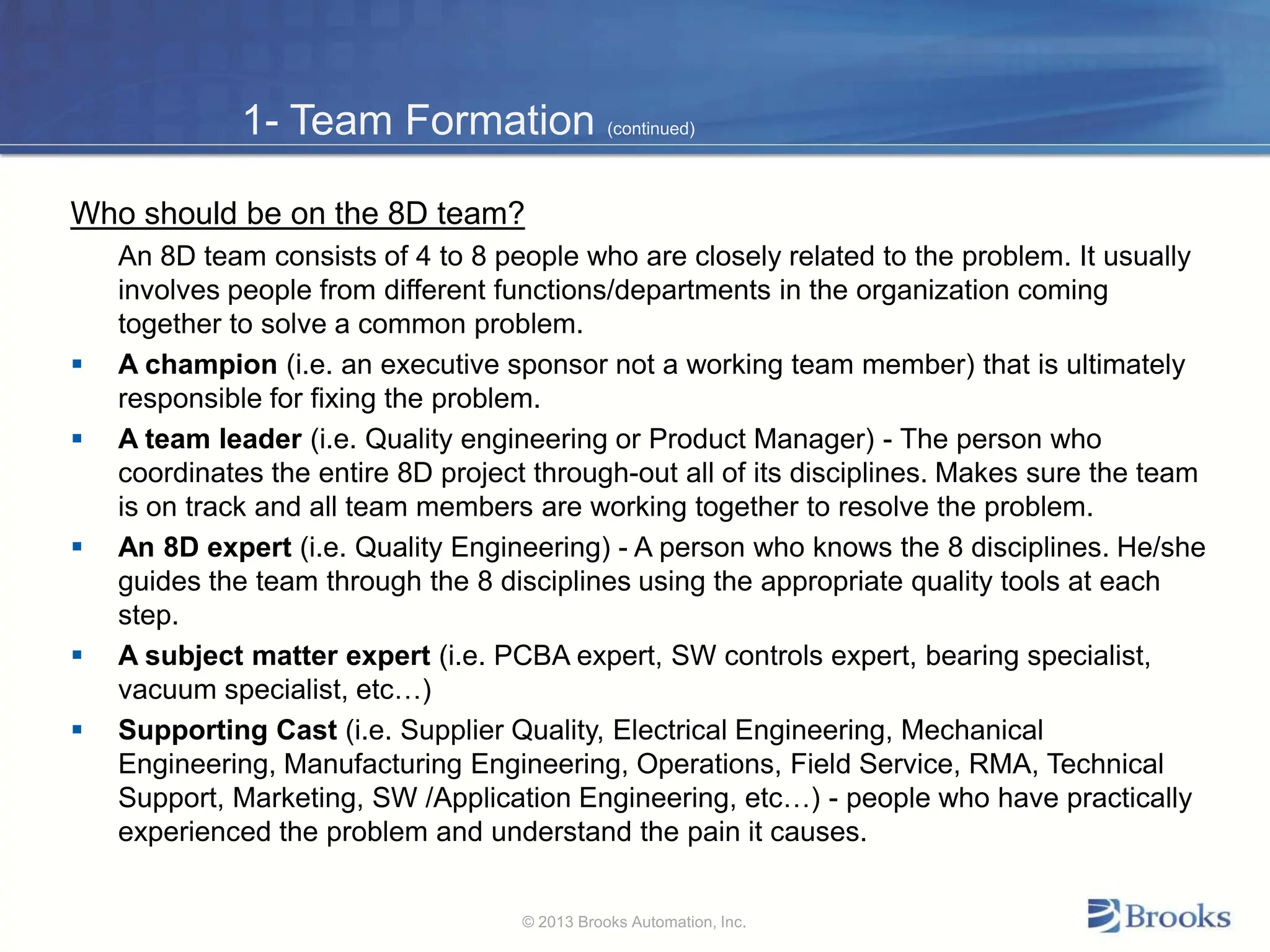 1- Team Formation (continued)
Who should be on the 8D team?
An 8D team consists of 4 to 8 people who are closely related to the problem. It usually
involves people from different functions/departments in the organization coming
together to solve a common problem.
 A champion (i.e. an executive sponsor not a working team member) that is ultimately
responsible for fixing the problem.
 A team leader (i.e. Quality engineering or Product Manager) - The person who
coordinates the entire 8D project through-out all of its disciplines. Makes sure the team
is on track and all team members are working together to resolve the problem.
 An 8D expert (i.e. Quality Engineering) - A person who knows the 8 disciplines. He/she
guides the team through the 8 disciplines using the appropriate quality tools at each
step.
 A subject matter expert (i.e. PCBA expert, SW controls expert, bearing specialist,
vacuum specialist, etc…)
 Supporting Cast (i.e. Supplier Quality, Electrical Engineering, Mechanical
Engineering, Manufacturing Engineering, Operations, Field Service, RMA, Technical
Support, Marketing, SW /Application Engineering, etc…) - people who have practically
experienced the problem and understand the pain it causes.
© 2013 Brooks Automation, Inc.
 