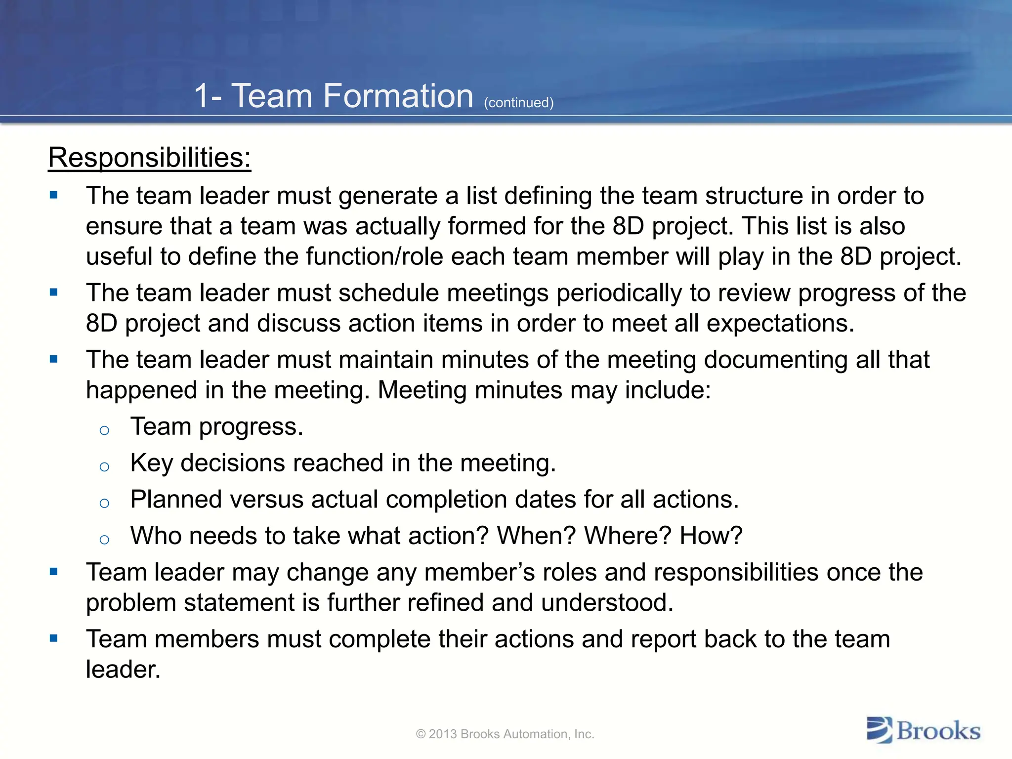 1- Team Formation (continued)
Responsibilities:
 The team leader must generate a list defining the team structure in order to
ensure that a team was actually formed for the 8D project. This list is also
useful to define the function/role each team member will play in the 8D project.
 The team leader must schedule meetings periodically to review progress of the
8D project and discuss action items in order to meet all expectations.
 The team leader must maintain minutes of the meeting documenting all that
happened in the meeting. Meeting minutes may include:
o Team progress.
o Key decisions reached in the meeting.
o Planned versus actual completion dates for all actions.
o Who needs to take what action? When? Where? How?
 Team leader may change any member’s roles and responsibilities once the
problem statement is further refined and understood.
 Team members must complete their actions and report back to the team
leader.
© 2013 Brooks Automation, Inc.
 