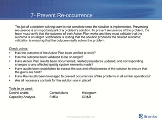 7- Prevent Re-occurrence
The job of a problem-solving team is not complete once the solution is implemented. Preventing
recurrence is an important part of a problem’s solution. To prevent recurrence of the problem, the
team must verify that the outcome of their Action Plan works and they must validate that the
outcome is on-target. Verification is testing that the solution produces the desired outcome;
validation is ensuring that the outcome really solves the problem.
Check points:
 Has the outcome of the Action Plan been verified to work?
 Has the outcome been validated to be on-target?
 Have Action Plan results been documented, related procedures updated, and corresponding
changes to any affected quality system elements made?
 Have audits been established to assess the use and effectiveness of the solution to ensure that
the gains are held?
 Have the results been leveraged to prevent occurrences of like problems in all similar operations?
 Are all necessary controls for the solution are in place?
Tools to be used:
Control charts Control plans Histogram
Capability Analysis FMEA GR&R
© 2013 Brooks Automation, Inc.
 