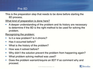 Pre 8D
This is the preparation step that needs to be done before starting the
8D process.
What kind of preparation is done here?
 A deeper understanding of the problem and its history are necessary
to determine if the 8D is the right method to be used for solving the
problem.
Recognizing the problem:
 Is it a new problem? Is it chronic?
 Has it occurred before?
 What is the history of the problem?
 How was it solved before?
 Why didn’t the solution prevent the problem from happening again?
 What problem solving method was used?
 Does the problem warrant/require an 8D? If so comment why and
proceed.
© 2013 Brooks Automation, Inc.
 