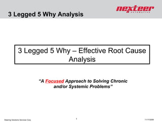 3 Legged 5 Why Analysis

3 Legged 5 Why – Effective Root Cause
Analysis
“A Focused Approach to Solving Chronic
and/or Systemic Problems”

Steering Solutions Services Corp.

1

11/17/2009

 