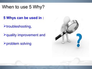 When to use 5 Why?
5 Whys can be used in :
troubleshooting,
quality improvement and
problem solving
 