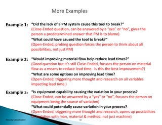 10Security Classification
Example 1:
“What could have caused the tool to break?”
(Open-Ended, probing question forces the person to think about all
possibilities, not just PM)
Example 2: “Would improving material flow help reduce lead times?”
(Good question but it’s still Close-Ended, focuses the person on material
flow as a means to reduce lead time. Is this the best improvement?)
“Did the lack of a PM system cause this tool to break?”
(Close-Ended question, can be answered by a “yes” or “no”, gives the
person a predetermined answer that PM is to blame)
“What are some options on improving lead time?
(Open-Ended, triggering more thought and research on all variables
impacting lead time.)
Example 3: “Is equipment capability causing the variation in your process?
(Close-Ended, can be answered by a “yes” or “no”, focuses the person on
equipment being the source of variation)
“What could potentially cause variation in your process?
(Open-Ended, triggering more thought and research, opens up possibilities
of variation with man, material & method, not just machine)
More Examples
 