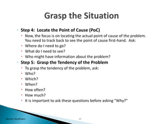 17Security Classification
◦ Step 4: Locate the Point of Cause (PoC)
 Now, the focus is on locating the actual point of cause of the problem.
You need to track back to see the point of cause first-hand. Ask:
 Where do I need to go?
 What do I need to see?
 Who might have information about the problem?
◦ Step 5: Grasp the Tendency of the Problem
 To grasp the tendency of the problem, ask:
 Who?
 Which?
 When?
 How often?
 How much?
 It is important to ask these questions before asking “Why?”
 