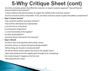 25Security Classification
-Are there corrective actions that affect the Customer or require customer approval? How will they be
communicated to the Customer?
-Is there evidence and documentation to support the validity of the corrective actions?
-Are the corrective actions irreversible? If not, are there corrective actions in place that address containment?
 Step 4: Lessons Learned
-How could this problem have been foreseen?
-How will this information be implemented:
a.) on the line or in the plant?
b.) at the point of detection?
c.) cross-functionally at the Supplier?
d.) other product/plants?
-Are there lessons learned for the Customer?
 Step 5: Overall
-Do there seem to be big holes where ideas, causes,
corrective actions, or lessons learned are being avoided?
-Where things are missed or not documented?
-Do the corrective actions address the actions the supplier owns?
-How many iterations has the supplier gone through so far in preparing
this 5-why (It doesn’t happen on the first try!)
-Who prepared the 5-why?
 