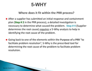 3Security Classification
 After a supplier has submitted an initial response and containment
plan (Step # 2 in the PRR process), a detailed investigation is
necessary to determine what caused the problem. Step # 4 (Supplier
determines the root cause) requires a 5-Why analysis to help in
identifying the root cause of the problem.
 Going back to one of the elements within the Purpose of a PRR “to
facilitate problem resolution”, 5-Why is the prescribed tool for
determining the root cause of the problem to facilitate problem
resolution.
Where does it fit within the PRR process?
 