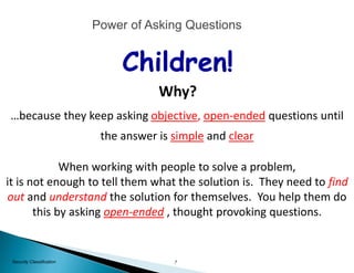 7Security Classification
When working with people to solve a problem,
it is not enough to tell them what the solution is. They need to find
out and understand the solution for themselves. You help them do
this by asking open-ended , thought provoking questions.
Children!
Why?
…because they keep asking objective, open-ended questions until
the answer is simple and clear
Power of Asking Questions
 