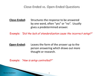 8Security Classification
Close-Ended: Structures the response to be answered
by one word, often “yes” or “no”. Usually
gives a predetermined answer.
Example: “Did the lack of standardization cause the incorrect setup?”
Open-Ended: Leaves the form of the answer up to the
person answering which draws out more
thought or research.
Example: “How is setup controlled?”
Close-Ended vs. Open-Ended Questions
 