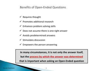 9Security Classification
Benefits of Open-Ended Questions
 Requires thought
 Promotes additional research
 Enhances problem solving skills
 Does not assume there is one right answer
 Avoids predetermined answers
 Stimulates discussion
 Empowers the person answering
In many circumstances, it is not only the answer itself,
but the process by which the answer was determined
that is important when asking an Open-Ended question
 
