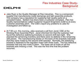 Global Supply Management – January 2, 2006
28
Security Classification
Flex Industries Case Study-
Background
 Jake Ryan is the Quality Manager at Flex Industries. Flex is a component
supplier that manufactures metal stampings and light assembly products.
The company has a reputation for supplying high quality parts on a
consistent basis. Seldom has there been a customer complaint. Flex has
Quality representatives called Customer Support Engineers (CSE’s) at every
customer assembly plant. The CSE’s report any problems to Jake for
investigation and follow-up.
 At 7:00 a.m. this morning, Jake received a call from Janet, CSE at the
Winding River Assembly Plant. Janet informed him that the customer had
found five defective stabilizing brackets on second shift last night. She
checked the remaining inventory and there were no defects in the remaining
326 pieces. The manufacturing sticker on the back of the brackets indicated
that they were made by the second shift operator. Normally, the stabilizing
bracket is fastened to the regulator motor with three rivets. The five defective
brackets had only two rivets in them. The lower set of rivets on all five
brackets was missing a rivet. This was the first time that the problem
occurred.
 