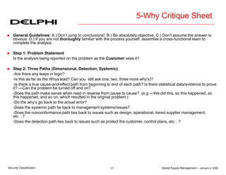 Global Supply Management – January 2, 2006
41
Security Classification
5-Why Critique Sheet
 General Guidelines: A.) Don’t jump to conclusions!; B.) Be absolutely objective. C.) Don’t assume the answer is
obvious. D.) If you are not thoroughly familiar with the process yourself, assemble a cross-functional team to
complete the analysis.
 Step 1: Problem Statement
Is the analysis being reported on the problem as the Customer sees it?
 Step 2: Three Paths (Dimensional, Detection, Systemic)
-Are there any leaps in logic?
-Is this as far as the Whys lead? Can you still ask one, two, three more why’s)?
-Is there a true cause-and-effect path from beginning to end of each path? Is there statistical data/evidence to prove
it? ---Can the problem be turned off and on?
-Does the path make sense when read in reverse from cause to cause? (e.g.—We did this, so this happened, so
this happened, and so on, which resulted in the original problem.)
-Do the why’s go back to the actual error?
-Does the systemic path tie back to management systems/issues?
-Does the nonconformance path ties back to issues such as design, operational, tiered supplier management,
etc…?
-Does the detection path ties back to issues such as protect the customer, control plans, etc…?
 