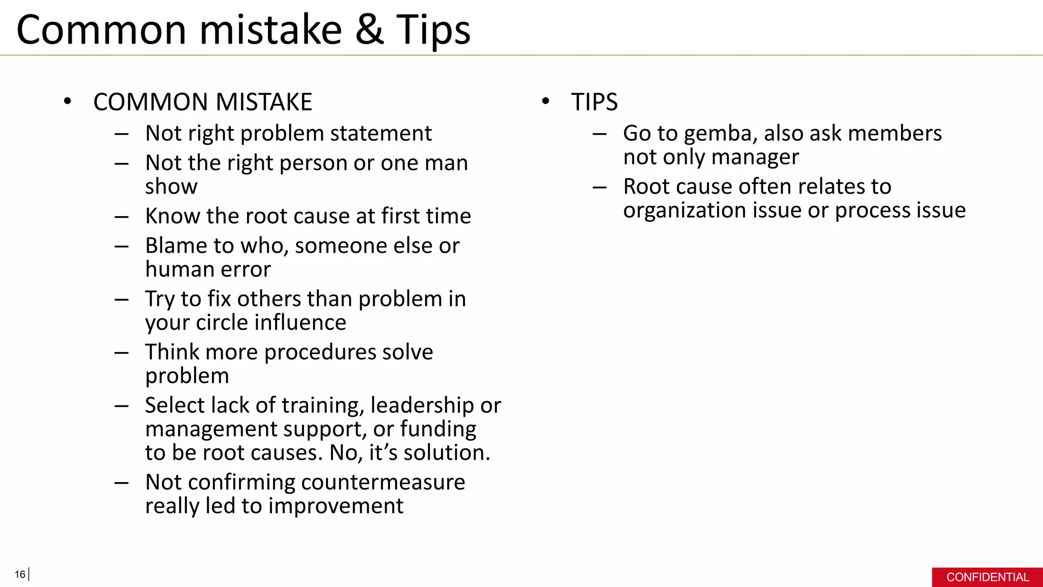 CONFIDENTIAL
Common mistake & Tips
• COMMON MISTAKE
– Not right problem statement
– Not the right person or one man
show
– Know the root cause at first time
– Blame to who, someone else or
human error
– Try to fix others than problem in
your circle influence
– Think more procedures solve
problem
– Select lack of training, leadership or
management support, or funding
to be root causes. No, it’s solution.
– Not confirming countermeasure
really led to improvement
• TIPS
– Go to gemba, also ask members
not only manager
– Root cause often relates to
organization issue or process issue
16
 