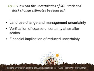 Q1-3: How can the uncertainties of SOC stock and
stock change estimates be reduced?
• Land use change and management uncertainty
• Verification of coarse uncertainty at smaller
scales
• Financial implication of reduced uncertainty
 
