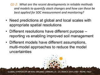 Q1-2: What are the recent developments in reliable methods
and models to quantify stock changes and how can these be
best applied for SOC measurement and monitoring?
• Need predictions at global and local scales with
appropriate spatial resolutions
• Different resolutions have different purpose –
reporting vs enabling improved soil management
• Different models have different assumptions,
multi-model approaches to reduce the model
uncertainties
 