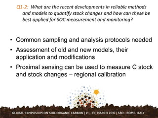 Q1-2: What are the recent developments in reliable methods
and models to quantify stock changes and how can these be
best applied for SOC measurement and monitoring?
• Common sampling and analysis protocols needed
• Assessment of old and new models, their
application and modifications
• Proximal sensing can be used to measure C stock
and stock changes – regional calibration
 