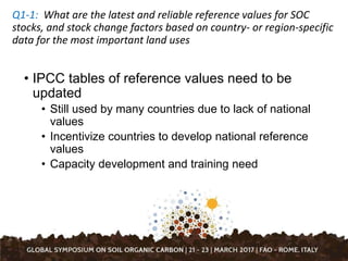 • IPCC tables of reference values need to be
updated
• Still used by many countries due to lack of national
values
• Incentivize countries to develop national reference
values
• Capacity development and training need
Q1-1: What are the latest and reliable reference values for SOC
stocks, and stock change factors based on country- or region-specific
data for the most important land uses
 