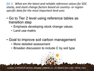 Q1-1: What are the latest and reliable reference values for SOC
stocks, and stock change factors based on country- or region-
specific data for the most important land uses
• Go to Tier 2 level using reference tables as
transition step
• Emphasis developing stock change values
• Land use matrix
• Goal to improve soil carbon management
• More detailed assessment
• Broaden discussion to include C by soil type
 