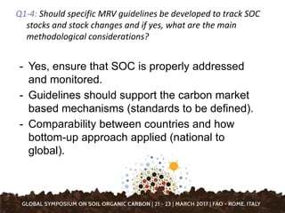 Q1-4: Should specific MRV guidelines be developed to track SOC
stocks and stock changes and if yes, what are the main
methodological considerations?
- Yes, ensure that SOC is properly addressed
and monitored.
- Guidelines should support the carbon market
based mechanisms (standards to be defined).
- Comparability between countries and how
bottom-up approach applied (national to
global).
 