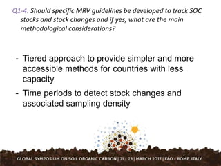 Q1-4: Should specific MRV guidelines be developed to track SOC
stocks and stock changes and if yes, what are the main
methodological considerations?
- Tiered approach to provide simpler and more
accessible methods for countries with less
capacity
- Time periods to detect stock changes and
associated sampling density
 