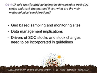 Q1-4: Should specific MRV guidelines be developed to track SOC
stocks and stock changes and if yes, what are the main
methodological considerations?
- Grid based sampling and monitoring sites
- Data management implications
- Drivers of SOC stocks and stock changes
need to be incorporated in guidelines
 