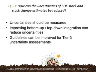 Q1-3: How can the uncertainties of SOC stock and
stock change estimates be reduced?
• Uncertainties should be measured
• Improving bottom-up / top-down integration can
reduce uncertainties
• Guidelines can be improved for Tier 3
uncertainty assessments
 